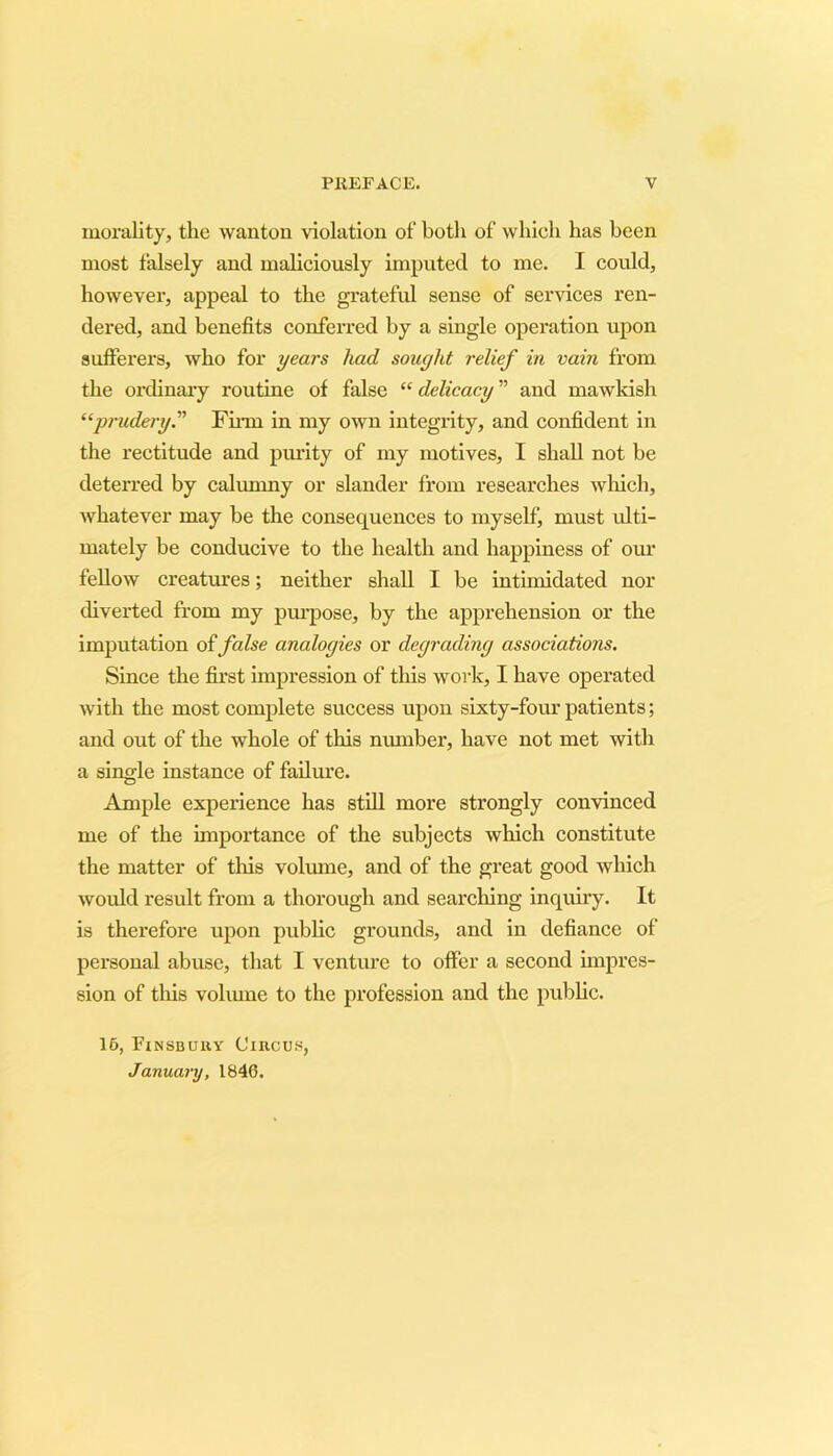 morality, the wanton violation of both of which has been most falsely and maliciously imputed to me. I could, however, appeal to the grateful sense of services ren- dered, and benefits conferred by a single operation upon sufferers, who for years had sought relief in vain from the ordinary routine of false “ delicacy ” and mawkish “prudery. Firm in my own integrity, and confident in the rectitude and purity of my motives, I shall not be deterred by calumny or slander from researches which, whatever may he the consequences to myself, must ulti- mately be conducive to the health and happiness of our fellow creatures; neither shall I be intimidated nor diverted from my purpose, by the apprehension or the imputation of false analogies or degrading associations. Since the first impression of this work, I have operated with the most complete success upon sixty-four patients; and out of the whole of this munber, have not met with a single instance of failure. Ample experience has still more strongly convinced me of the importance of the subjects which constitute the matter of this volume, and of the great good which would result from a thorough and searching inquiry. It is therefore upon public grounds, and in defiance of personal abuse, that I venture to offer a second impres- sion of this volume to the profession and the public. 16, Finsbury Circus, Januai-y, 1846.