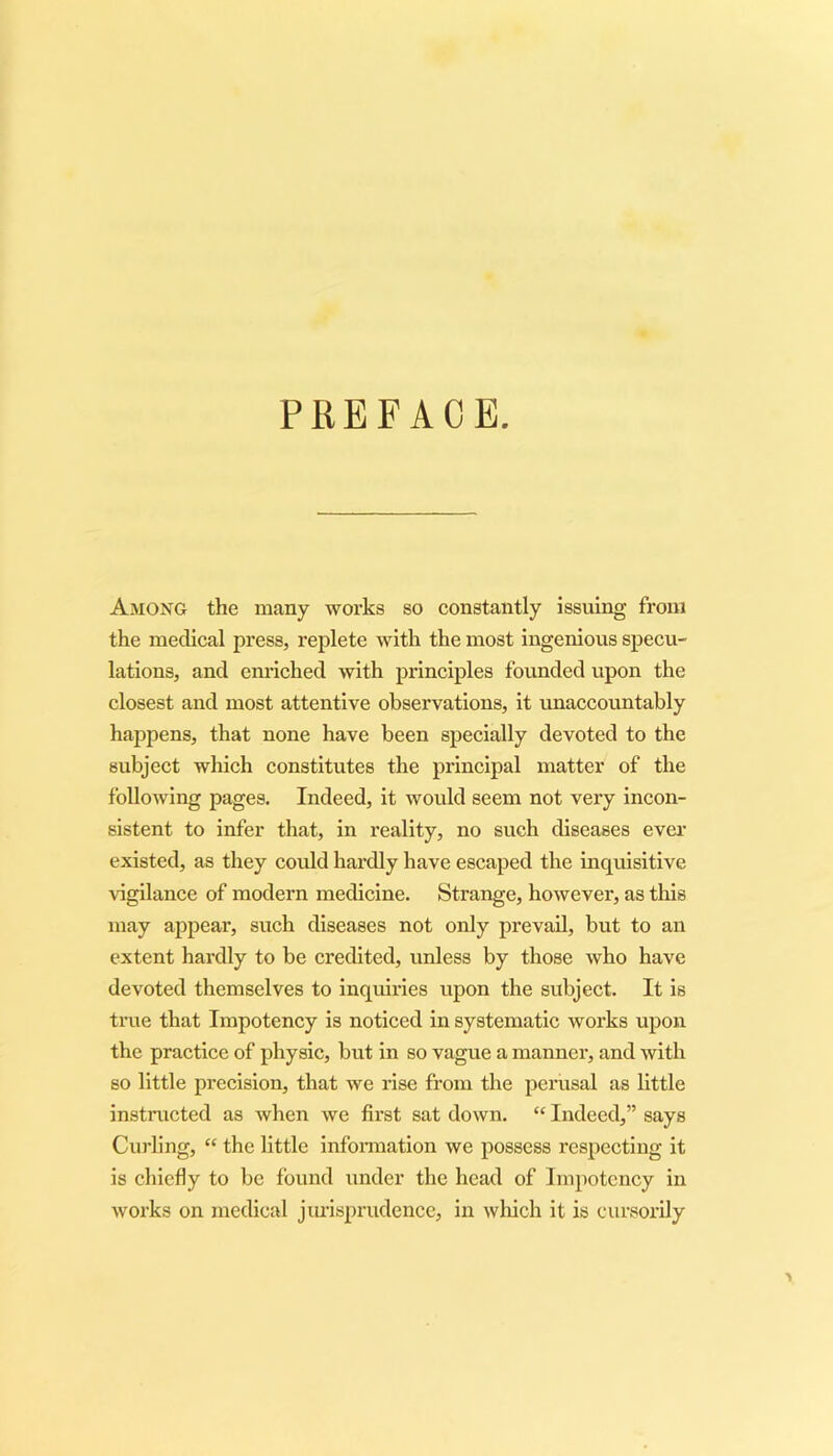 Among the many works so constantly issuing from the medical press, replete with the most ingenious specu- lations, and enriched with principles founded upon the closest and most attentive observations, it unaccountably happens, that none have been specially devoted to the subject which constitutes the principal matter of the following pages. Indeed, it would seem not very incon- sistent to infer that, in reality, no such diseases ever existed, as they could hardly have escaped the inquisitive vigilance of modern medicine. Strange, however, as this may appear, such diseases not only prevail, but to an extent hardly to be credited, unless by those who have devoted themselves to inquiries upon the subject. It is true that Impotency is noticed in systematic works upon the practice of physic, but in so vague a manner, and with so little precision, that we rise from the perusal as little instructed as when we first sat down. “ Indeed,” says Curling, “ the little information we possess respecting it is chiefly to be found under the head of Impotency in works on medical jurisprudence, in which it is cursorily