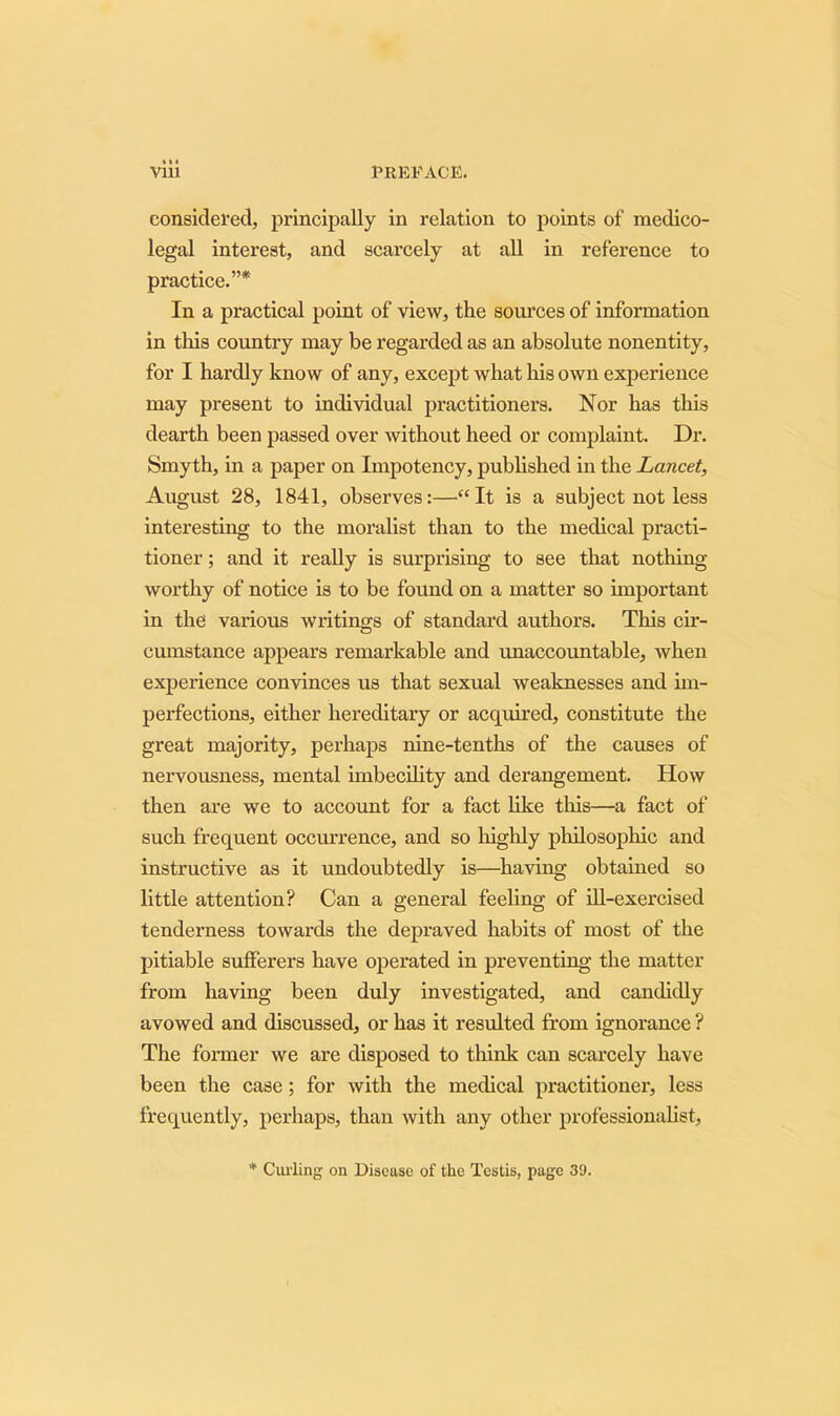 considered, principally in relation to points of medico- legal interest, and scarcely at all in reference to practice.”* In a practical point of view, the sources of information in this country may be regarded as an absolute nonentity, for I hardly know of any, except what his own experience may present to individual practitioners. Nor has this dearth been passed over without heed or complaint. Dr. Smyth, in a paper on Impotency, published in the Lancet, August 28, 1841, observes:—'“It is a subject not less interesting to the moralist than to the medical practi- tioner ; and it really is surprising to see that nothing worthy of notice is to be found on a matter so important in the various writings of standard authors. This cir- cumstance appears remarkable and unaccountable, when experience convinces us that sexual weaknesses and im- perfections, either hereditary or acquired, constitute the great majority, perhaps nine-tenths of the causes of nervousness, mental imbecility and derangement. How then are we to account for a fact like this—a fact of such frequent occurrence, and so highly philosophic and instructive as it undoubtedly is—having obtained so little attention? Can a general feeling of ill-exercised tenderness towards the depraved habits of most of the pitiable sufferers have operated in preventing the matter from having been duly investigated, and candidly avowed and discussed, or has it resulted from ignorance ? The former we are disposed to think can scarcely have been the case; for with the medical practitioner, less frequently, perhaps, than with any other professionalist, * Curling on Disease of the Testis, page 39.