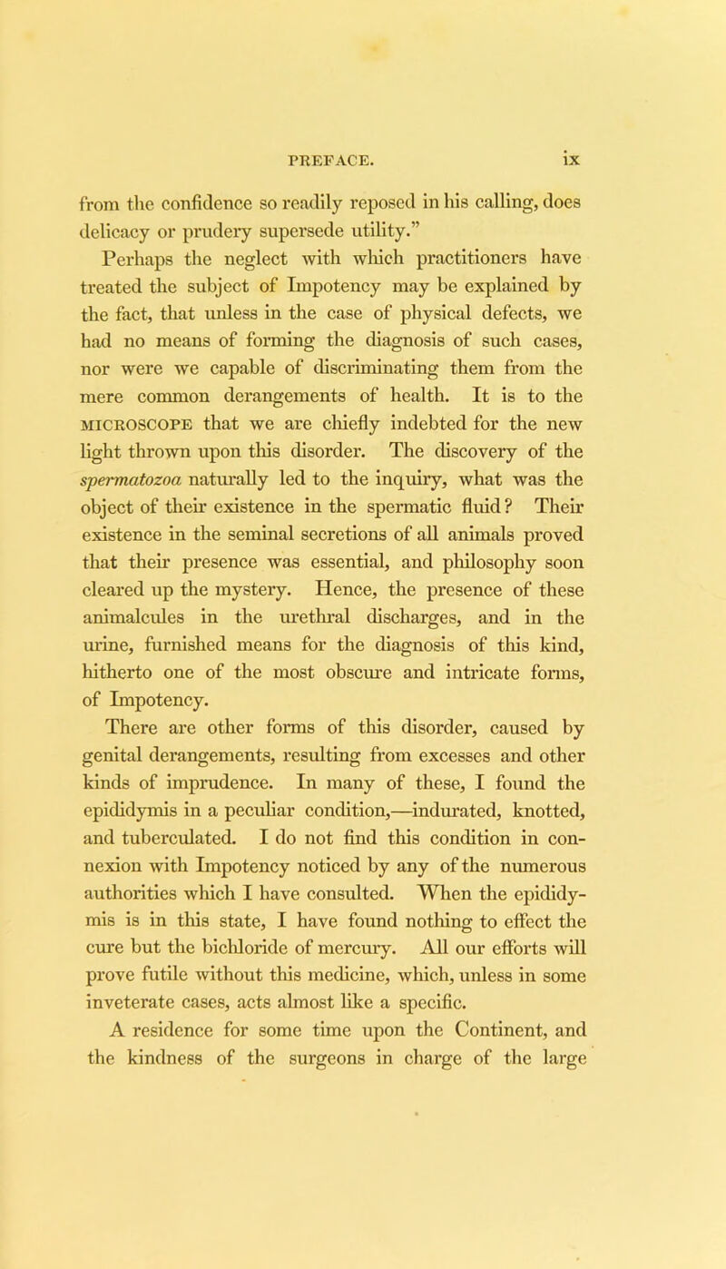 from the confidence so readily reposed in his calling, does delicacy or prudery supersede utility.” Perhaps the neglect with winch practitioners have treated the subject of Impotency may be explained by the fact, that unless in the case of physical defects, we had no means of forming the diagnosis of such cases, nor were we capable of discriminating them from the mere common derangements of health. It is to the microscope that we are chiefly indebted for the new light thrown upon this disorder. The discovery of the spermatozoa naturally led to the inquiry, what was the object of their existence in the spermatic fluid ? Their existence in the seminal secretions of all animals proved that their presence was essential, and philosophy soon cleared up the mystery. Hence, the presence of these animalcules in the urethral discharges, and in the urine, furnished means for the diagnosis of this kind, hitherto one of the most obscure and intricate forms, of Impotency. There are other forms of this disorder, caused by genital derangements, resulting from excesses and other kinds of imprudence. In many of these, I found the epididymis in a peculiar condition,—indurated, knotted, and tuberculated. I do not find this condition in con- nexion with Impotency noticed by any of the numerous authorities which I have consulted. When the epididy- mis is in this state, I have found nothing to effect the cure but the bichloride of mercury. All our efforts will prove futile without this medicine, which, unless in some inveterate cases, acts almost like a specific. A residence for some time upon the Continent, and the kindness of the surgeons in charge of the large