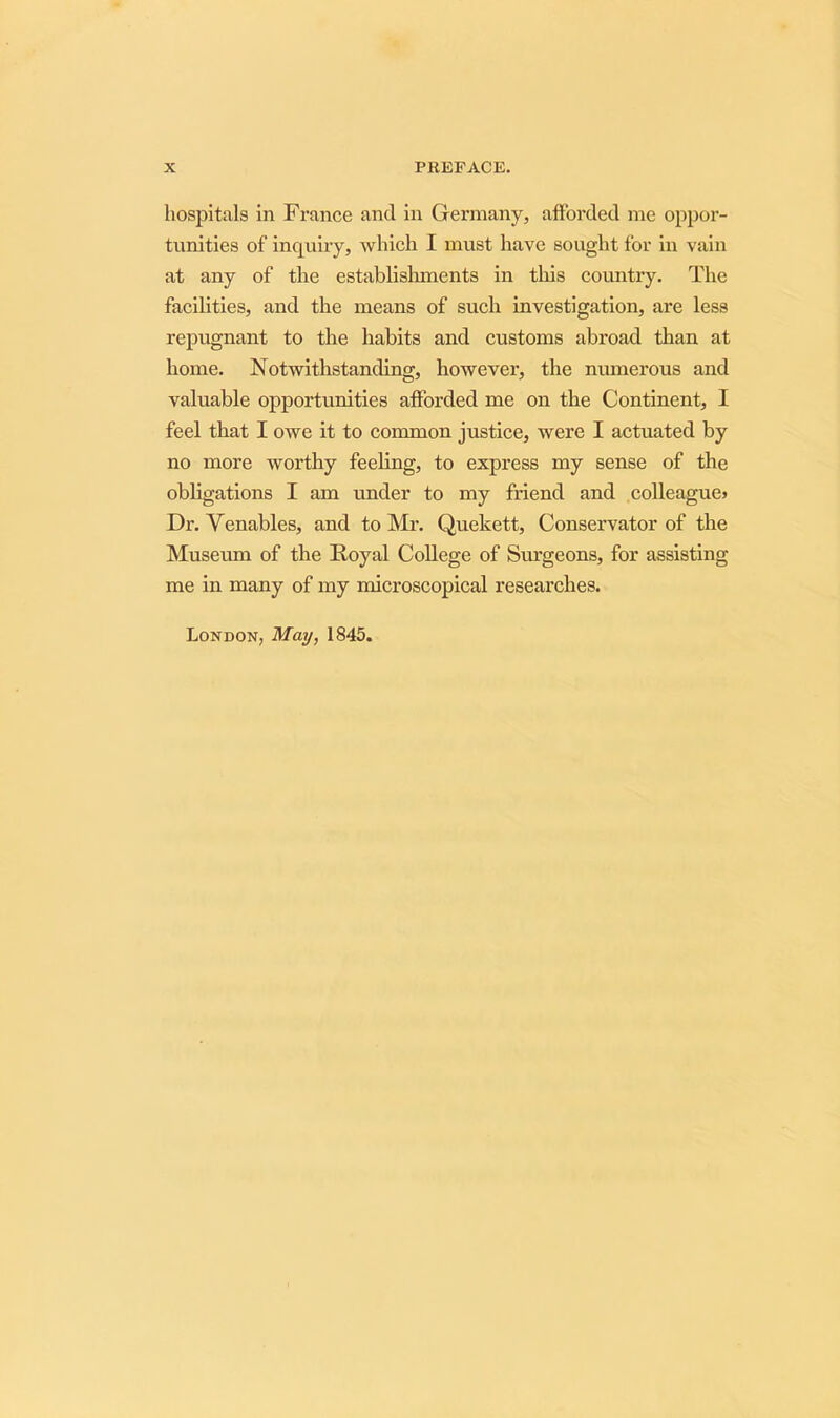 hospitals in France and in Germany, afforded me oppor- tunities of inquiry, which I must have sought for in vain at any of the establishments in this country. The facilities, and the means of such investigation, are less repugnant to the habits and customs abroad than at home. Notwithstanding, however, the numerous and valuable opportunities afforded me on the Continent, I feel that I owe it to common justice, were I actuated by no more worthy feeling, to express my sense of the obligations I am imder to my friend and colleague* Dr. Venables, and to Mr. Quekett, Conservator of the Museum of the Royal College of Surgeons, for assisting me in many of my microscopical researches. London, May, 1845.