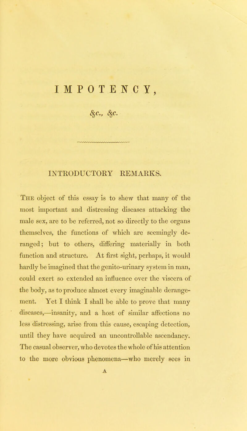 IMPOTENCY, INTRODUCTORY REMARKS. The object of this essay is to shew that many of the most important and distressing diseases attacking the male sex, are to be referred, not so directly to the organs themselves, the functions of which are seemingly de- ranged; but to others, differing materially in both function and structure. At first sight, perhaps, it would hardly be imagined that the genito-ui’inary system in man, could exert so extended an influence over the viscera of the body, as to produce almost every imaginable derange- ment. Yet I think I shall be able to prove that many diseases,—insanity, and a host of similar affections no less distressing, arise from this cause, escaping detection, until they have acquired an uncontrollable ascendancy. The casual observer, who devotes the whole of his attention to the more obvious phenomena—who merely sees in A