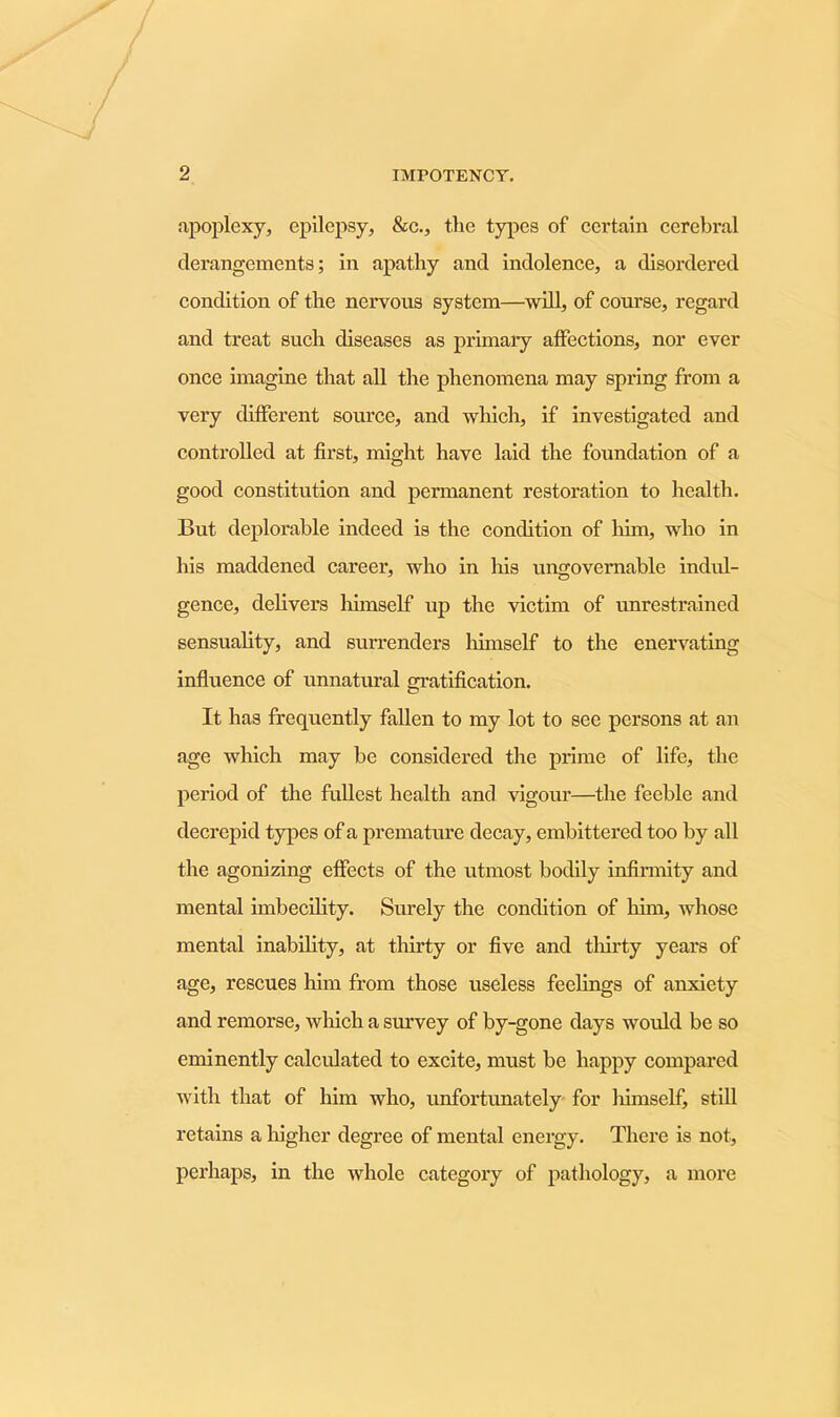 apoplexy, epilepsy, &c., the types of certain cerebral derangements; in apathy and indolence, a disordered condition of the nervous system—will, of course, regard and treat such diseases as primary affections, nor ever once imagine that all the phenomena may spring from a very different source, and which, if investigated and controlled at first, might have laid the foundation of a good constitution and permanent restoration to health. But deplorable indeed is the condition of him, who in his maddened career, who in his ungovernable indul- gence, delivers himself up the victim of unrestrained sensuality, and surrenders himself to the enervating influence of unnatural gratification. It has frequently fallen to my lot to see persons at an age which may be considered the prime of life, the period of the fullest health and vigour—the feeble and decrepid types of a premature decay, embittered too by all the agonizing effects of the utmost bodily infirmity and mental imbecility. Surely the condition of him, whose mental inability, at thirty or five and thirty years of age, rescues him from those useless feelings of anxiety and remorse, which a survey of by-gone days would be so eminently calculated to excite, must be happy compared with that of him who, unfortunately for liimself, still retains a higher degree of mental energy. There is not, perhaps, in the whole category of pathology, a more