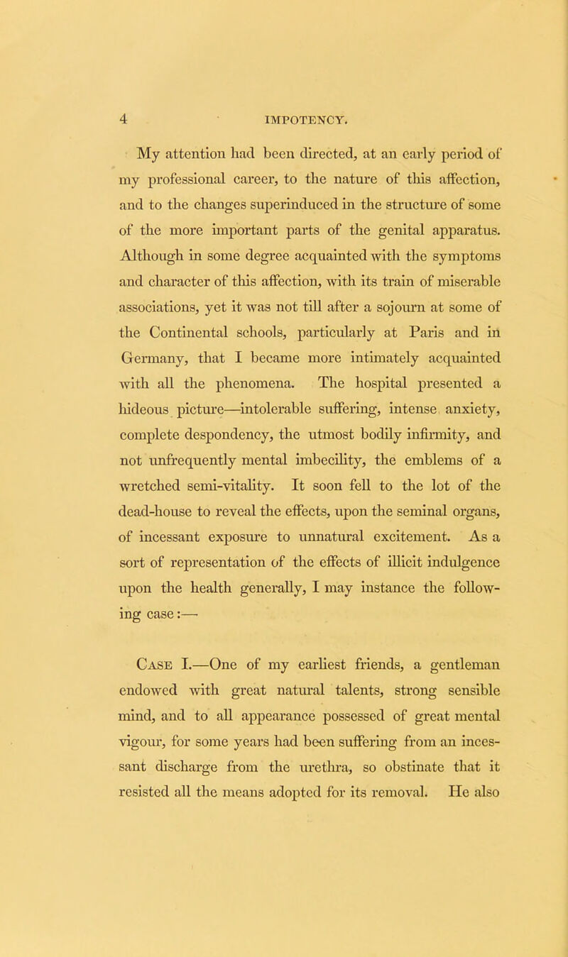 My attention had been directed, at an early period of my professional career, to the nature of this affection, and to the changes superinduced in the structure of some of the more important parts of the genital apparatus. Although in some degree acquainted with the symptoms and character of this affection, with its train of miserable associations, yet it was not till after a sojourn at some of the Continental schools, particularly at Paris and in Germany, that I became more intimately acquainted with all the phenomena. The hospital presented a hideous picture—intolerable suffering, intense anxiety, complete despondency, the utmost bodily infirmity, and not unfrequently mental imbecility, the emblems of a wretched semi-vitality. It soon fell to the lot of the dead-house to reveal the effects, upon the seminal organs, of incessant exposure to unnatural excitement. As a sort of representation of the effects of illicit indulgence upon the health generally, I may instance the follow- ing case:— Case I.—One of my earliest friends, a gentleman endowed with great natural talents, strong sensible mind, and to all appearance possessed of great mental vigour, for some years had been suffering from an inces- sant discharge from the urethra, so obstinate that it resisted all the means adopted for its removal. He also
