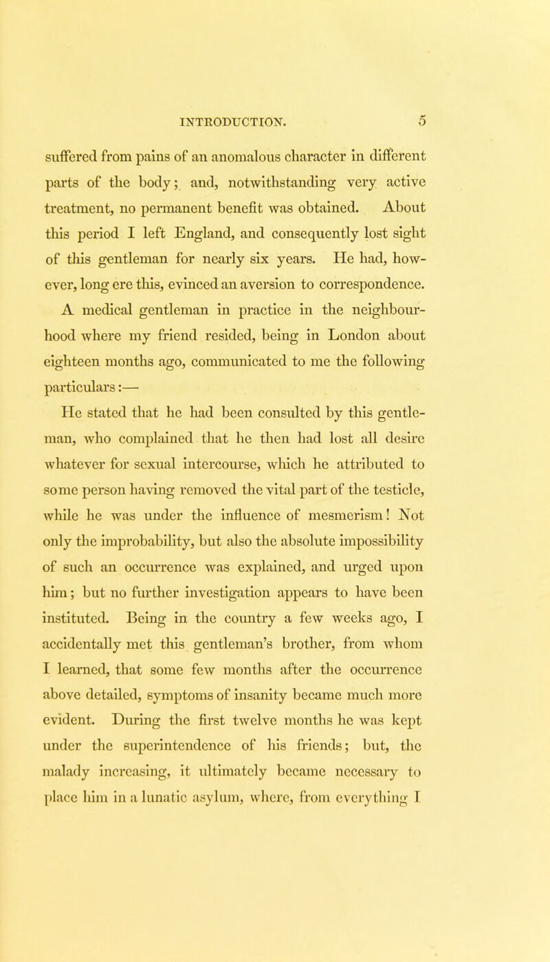 suffered from pains of an anomalous character in different parts of the body; and, notwithstanding very active treatment, no permanent benefit was obtained. About this period I left England, and consequently lost sight of tills gentleman for nearly six years. He had, how- ever, long ere this, evinced an aversion to correspondence. A medical gentleman in practice in the neighbour- hood where my friend resided, being in London about eighteen months ago, communicated to me the following particulars:— He stated that he had been consulted by this gentle- man, who complained that he then had lost all desire Avhatever for sexual intercourse, which he attributed to some person having removed the vital part of the testicle, while he was under the influence of mesmerism! Not only the improbability, but also the absolute impossibility of such an occurrence was explained, and urged upon him; but no further investigation appears to have been instituted. Being in the country a few weeks ago, I accidentally met this gentleman’s brother, from whom I learned, that some few months after the occurrence above detailed, symptoms of insanity became much more evident. During the first twelve months he was kept under the superintendence of his friends; but, the malady increasing, it ultimately became necessary to place him in a lunatic asylum, where, from everything I