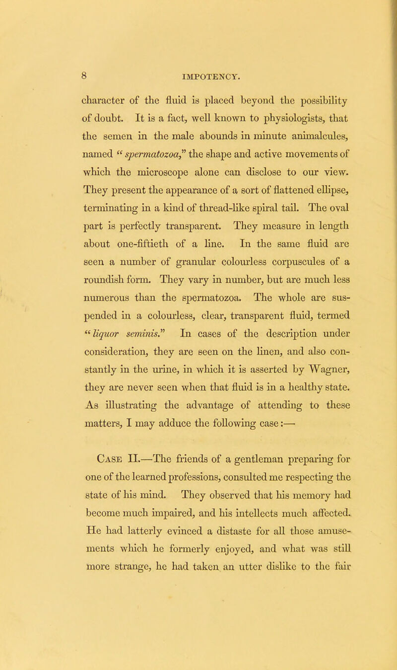 character of the fluid is placed beyond the possibility of doubt. It is a fact, well known to physiologists, that the semen in the male abounds in minute animalcules, named “ spermatozoa,” the shape and active movements of which tho microscope alone can disclose to our view. They present the appearance of a sort of flattened ellipse, terminating in a kind of thread-like spiral tail. The oval part is perfectly transparent. They measure in length about one-fiftieth of a line. In the same fluid are seen a number of granular colourless corpuscules of a roundish form. They vary in number, but are much less numerous than the spermatozoa. The whole are sus- pended in a colourless, clear, transparent fluid, termed “liquor seminis.” In cases of the description under consideration, they are seen on the linen, and also con- stantly in the urine, in which it is asserted by Wagner, they are never seen when that fluid is in a healthy state. As illustrating the advantage of attending to these matters, I may adduce the following case:— Case II.—The friends of a gentleman preparing for one of the learned professions, consulted me respecting the state of Iris mind. They observed that his memory had become much impaired, and his intellects much affected. He had latterly evinced a distaste for all those amuse- ments which he formerly enjoyed, and what was still more strange, he had taken an utter dislike to the fair