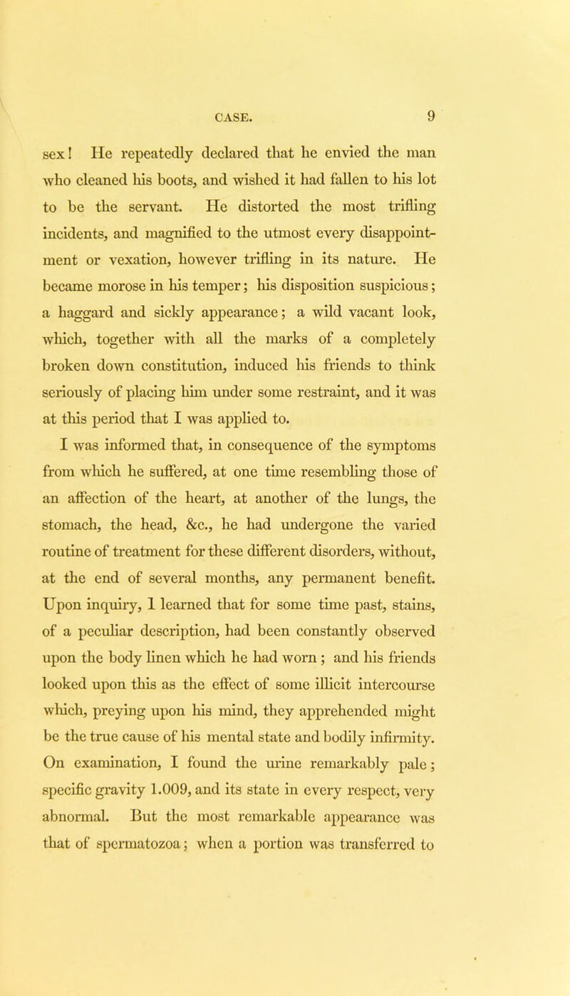 sex! He repeatedly declared that he envied the man who cleaned his boots, and wished it had fallen to liis lot to be the servant. He distorted the most trifling incidents, and magnified to the utmost every disappoint- ment or vexation, however trifling in its nature. He became morose in his temper; his disposition suspicious; a haggard and sickly appearance; a wild vacant look, which, together with all the marks of a completely broken down constitution, induced his friends to think seriously of placing him under some restraint, and it was at this period that I was applied to. I was informed that, in consequence of the symptoms from which he suffered, at one time resembling those of an affection of the heart, at another of the lungs, the stomach, the head, &c., he had undergone the varied routine of treatment for these different disorders, without, at the end of several months, any permanent benefit. Upon inquiry, 1 learned that for some tune past, stains, of a peculiar description, had been constantly observed upon the body linen which he had worn ; and his friends looked upon this as the effect of some ilHcit intei-course which, preying upon his mind, they apprehended might be the true cause of his mental state and bodily infirmity. On examination, I found the urine remarkably pale; specific gravity 1.009, and its state in every respect, very abnormal. But the most remarkable appearance was that of spermatozoa; when a portion was transferred to