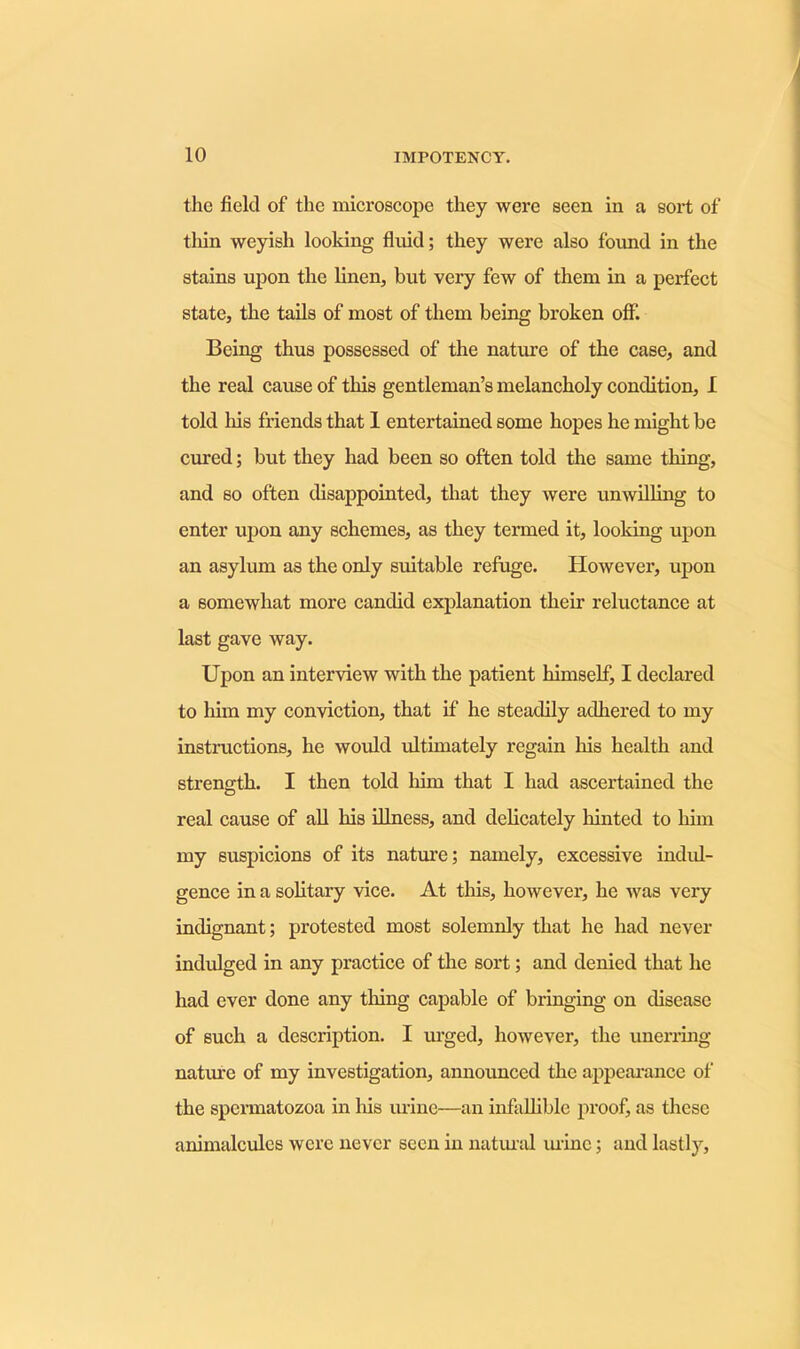 the field of the microscope they were seen in a sort of thin weyish looking fluid; they were also found in the stains upon the linen, but very few of them in a perfect state, the tails of most of them being broken off. Being thus possessed of the nature of the case, and the real cause of this gentleman’s melancholy condition, I told his friends that I entertained some hopes he might be cured; but they had been so often told the same thing, and so often disappointed, that they were unwilling to enter upon any schemes, as they termed it, looking upon an asylum as the only suitable refuge. However, upon a somewhat more candid explanation their reluctance at last gave way. Upon an interview with the patient himself, I declared to him my conviction, that if he steadily adhered to my instructions, he would ultimately regain his health and strength. I then told him that I had ascertained the real cause of all his illness, and delicately hinted to him my suspicions of its nature; namely, excessive indul- gence in a solitary vice. At this, however, he was very indignant; protested most solemnly that he had never indulged in any practice of the sort; and denied that he had ever done any thing capable of bringing on disease of such a description. I urged, however, the unerring nature of my investigation, announced the appearance of the spermatozoa in his urine—an infallible proof, as these animalcules were never seen in natural mine; and lastly.