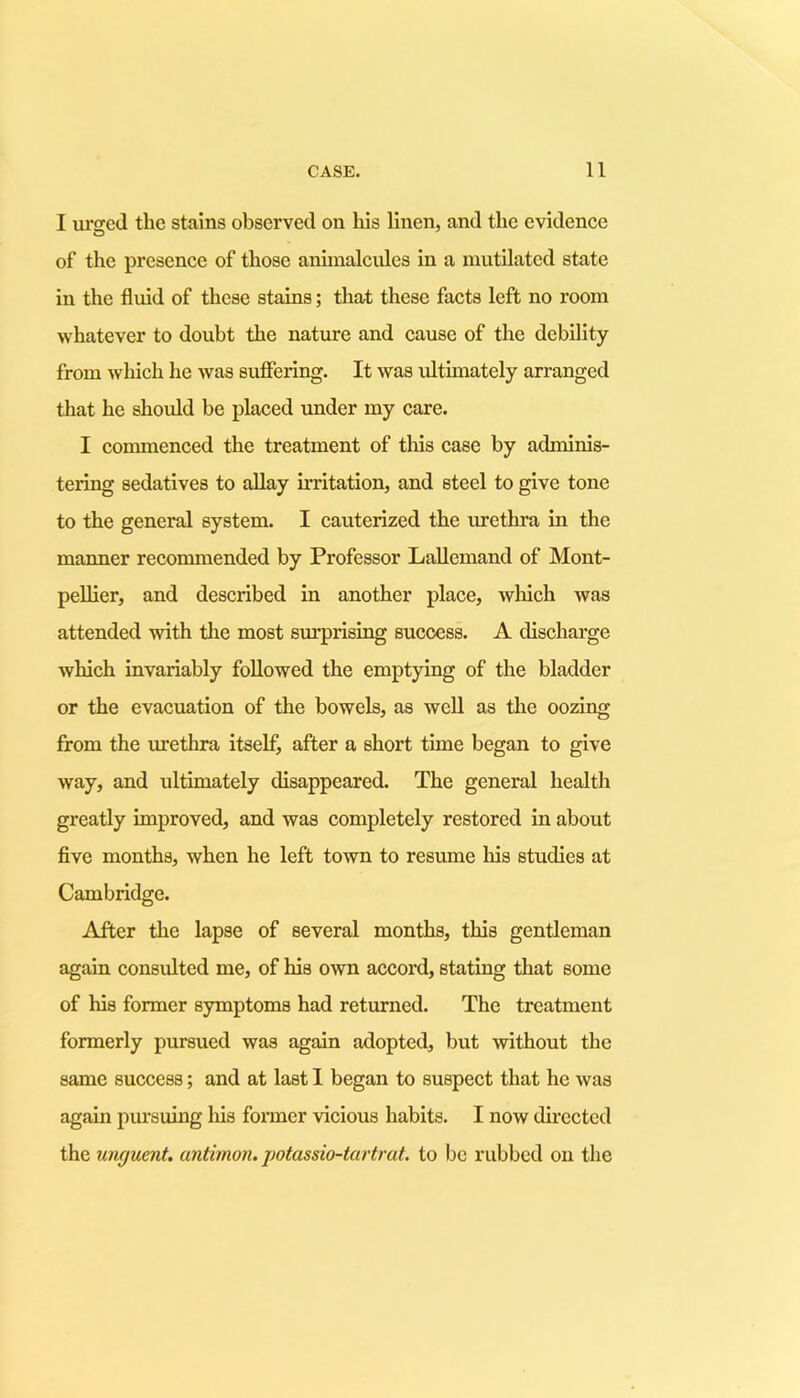 I urged the stains observed on his linen, and the evidence of the presence of those animalcules in a mutilated state in the fluid of these stains; that these facts left no room whatever to doubt the nature and cause of the debility from which he was suffering. It was ultimately arranged that he should be placed under my care. I commenced the treatment of this case by adminis- tering sedatives to allay irritation, and steel to give tone to the general system. I cauterized the urethra in the manner recommended by Professor Lallemand of Mont- pellier, and described in another place, which was attended with the most surprising success. A discharge which invariably followed the emptying of the bladder or the evacuation of the bowels, as well as the oozing from the urethra itself, after a short time began to give way, and ultimately disappeared. The general health greatly improved, and was completely restored in about five months, when he left town to resume his studies at Cambridge. After the lapse of several months, this gentleman again consulted me, of his own accord, stating that some of his former symptoms had returned. The treatment formerly pursued was again adopted, but without the same success; and at last I began to suspect that he was again pursuing his former vicious habits. I now directed the unguent, antimon. potassio-tartrat. to be rubbed on the