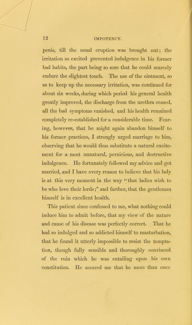 penis, till the usual eruption was brought out; the irritation so excited prevented indulgence in his former bad habits, the part being so sore that he could scarcely endure the slightest touch. The use of the ointment, so as to keep up the necessary irritation, was continued for about six weeks, during which period Iris general health greatly improved, the discharge from the urethra ceased, all the bad symptoms vanished, and his health remained completely re-established for a considerable time. Fear- ing, however, that he might again abandon himself to Ills former practices, I strongly urged marriage to him, observing that he would thus substitute a natural excite- ment for a most unnatural, pernicious, and destructive indulgence. He fortunately followed my advice and got married, and I have every reason to believe that his lady is at this very moment in the way “ that ladies wish to be who love their lordsand farther, that the gentleman himself is in excellent health. This patient since confessed to me, what nothing could induce him to admit before, that my view of the nature and cause of his disease was perfectly correct. That he had so indulged and so addicted himself to masturbation, that he found it utterly impossible to resist the tempta- tion, though fully sensible and thoroughly convinced of the ruin which he was entailing upon liis own constitution. He assured me that lie more than once