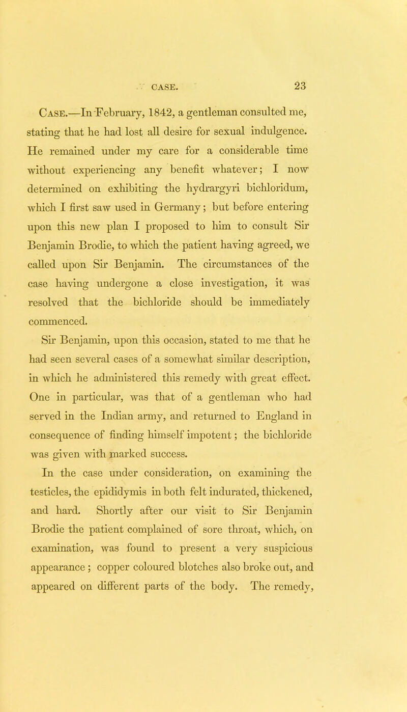 Case.—In February, 1842, a gentleman consulted me, stating that he had lost all desire for sexual indulgence. He remained under my care for a considerable time without experiencing any benefit whatever; I now determined on exhibiting the hydrargyri bichloridum, which I first saw used in Germany; but before entering upon tins new plan I proposed to him to consult Sir Benjamin Broclie, to which the patient having agreed, we called upon Sir Benjamin. The circumstances of the case having undergone a close investigation, it was resolved that the bichloride should be immediately commenced. Sir Benjamin, upon this occasion, stated to me that he had seen several cases of a somewhat similar description, in which he administered this remedy with great effect. One in particular, was that of a gentleman who had served in the Indian army, and returned to England in consequence of finding himself impotent; the bichloride was given with marked success. In the case under consideration, on examining the testicles, the epididymis in both felt indurated, thickened, and hard. Shortly after our visit to Sir Benjamin Brodie the patient complained of sore throat, which, on examination, was found to present a very suspicious appearance ; copper coloured blotches also broke out, and appeared on different parts of the body. The remedy.