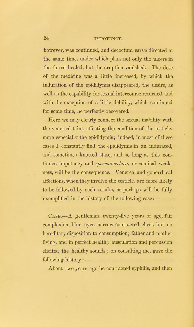 however, was continued, and decoctum sarste directed at the same time, under which plan, not only the ulcers in the tlu’oat healed, but the eruption vanished. The dose of the medicine was a little increased, by which the induration of the epididymis disappeared, the desire, as well as the capability for sexual intercourse returned, and with the exception of a little debility, which continued for some time, he perfectly recovered. Here we may clearly connect the sexual inability with the venereal taint, affecting the condition of the testicle, more especially the epididymis; indeed, in most of these cases I constantly find the epididymis in an indurated, and sometimes knotted state, and so long as this con- tinues, impotency and spermatorrhoea, or seminal weak- ness, will be the consequence. Venereal and gonorrhoeal affections, when they involve the testicle, are more likely to be followed by such results, as perhaps will be fully exemplified in the history of the following case:— Case.—A gentleman, twenty-five years of age, fail- complexion, blue eyes, narrow contracted chest, but no hereditary disposition to consumption; father and mother living, and in perfect health; ausculation and percussion elicited the healthy sounds; on consulting me, gave the following history:— About two years ago he contracted syphilis, and then