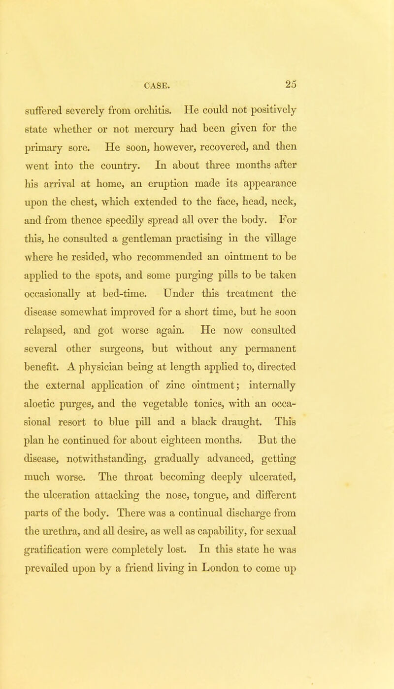 suffered severely from orchitis. He could not positively state whether or not mercury had been given for the primary sore. He soon, however, recovered, and then went into the country. In about three months after liis arrival at home, an eruption made its appearance upon the chest, which extended to the face, head, neck, and from thence speedily spread all over the body. For this, he consulted a gentleman practising in the village where he resided, who recommended an ointment to be applied to the spots, and some purging pills to be taken occasionally at bed-time. Under this treatment the disease somewhat improved for a short tune, but he soon relapsed, and got worse again. He now consulted several other surgeons, but without any permanent benefit. A physician being at length applied to, directed the external application of zinc ointment; internally aloetic piu'ges, and the vegetable tonics, with an occa- sional resort to blue pill and a black draught. This plan he continued for about eighteen months. But the disease, notwithstanding, gradually advanced, getting much worse. The throat becoming deeply ulcerated, the ulceration attacking the nose, tongue, and different parts of the body. There was a continual discharge from the urethra, and all desire, as well as capability, for sexual gratification were completely lost. In this state he was prevailed upon by a friend living in London to come up