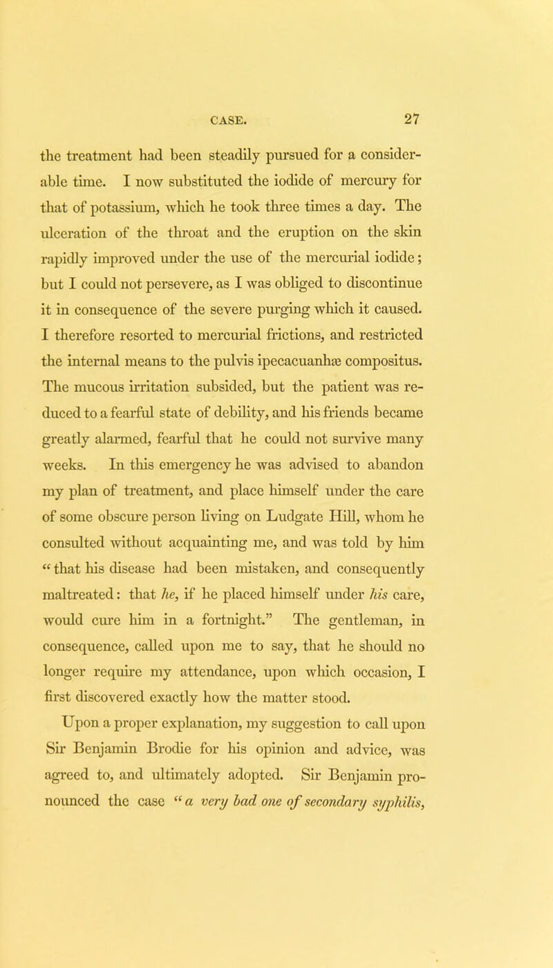 the treatment had been steadily pursued for a consider- able tune. I now substituted the iodide of mercury for that of potassium, which he took three times a day. The ulceration of the throat and the eruption on the skin rapidly improved under the use of the mercurial iodide; but I could not persevere, as I was obliged to discontinue it in consequence of the severe purging which it caused. I therefore resorted to mercurial frictions, and restricted the internal means to the pulvis ipecacuanha compositus. The mucous irritation subsided, but the patient was re- duced to a fearful state of debility, and his friends became greatly alarmed, fearful that he could not survive many weeks. In this emergency he was advised to abandon my plan of treatment, and place himself under the care of some obscure person living on Ludgate Hill, whom he consulted without acquainting me, and was told by him “ that his disease had been mistaken, and consequently maltreated: that he, if he placed himself under his care, would cure him in a fortnight.” The gentleman, in consequence, called upon me to say, that he should no longer require my attendance, upon wliich occasion, I first discovered exactly how the matter stood. Upon a proper explanation, my suggestion to call upon Sir Benjamin Brodie for his opinion and advice, was agreed to, and ultimately adopted. Sir Benjamin pro- nounced the case “a very bad one of secondary syphilis,