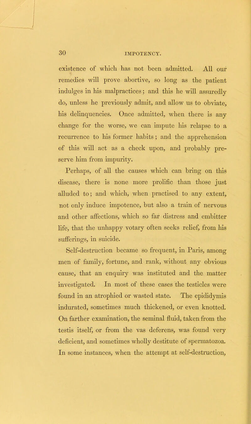 existence of which has not been admitted. All our remedies will prove abortive, so long as the patient indulges in his malpractices; and this he will assuredly do, unless he previously admit, and allow us to obviate, his delinquencies. Once admitted, when there is any change for the worse, we can impute his relapse to a recurrence to his former habits; and the apprehension of this will act as a check upon, and probably pre- serve him from impurity. Perhaps, of all the causes which can bring on this disease, there is none more prolific than those just alluded to; and which, when practised to any extent, not only induce impotence, but also a train of nervous and other affections, winch so far distress and embitter life, that the unhappy votary often seeks relief, from his sufferings, in suicide. Self-destruction became so frequent, in Paris, among men of family, fortune, and rank, without any obvious cause, that an enquiry was instituted and the matter investigated. In most of these cases the testicles were found in an atrophied or wasted state. The epididymis indurated, sometimes much thickened, or even knotted. On farther examination, the seminal fluid, taken from the testis itself, or from the vas deferens, was found very deficient, and sometimes wholly destitute of spermatozoa. In some instances, when the attempt at self-destruction.