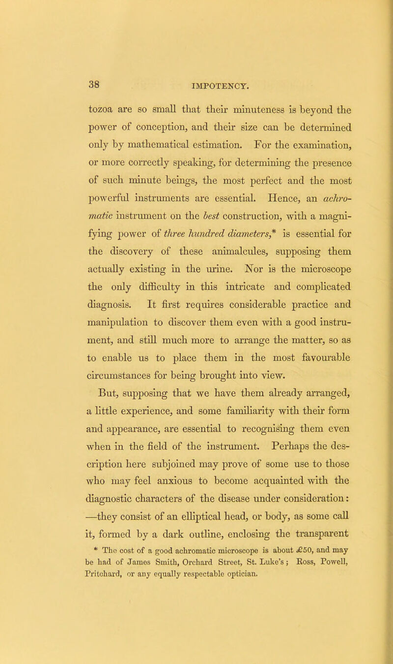 tozoa are so small that their minuteness is beyond the power of conception, and their size can be determined only by mathematical estimation. For the examination, or more correctly speaking, for determining the presence of such minute beings, the most perfect and the most powerful instruments are essential. Hence, an achro- matic instrument on the best construction, with a magni- fying power of three hundred diameters* is essential for the discovery of these animalcules, supposing them actually existing in the urine. Nor is the microscope the only difficulty in this intricate and complicated diagnosis. It first requires considerable practice and manipulation to discover them even with a good instru- ment, and still much more to arrange the matter, so as to enable us to place them in the most favourable circumstances for being brought into view. But, supposing that we have them already arranged, a little experience, and some familiarity with their form and appearance, are essential to recognising them even when in the field of the instrument. Perhaps the des- cription here subjoined may prove of some use to those who may feel anxious to become acquainted with the diagnostic characters of the disease under consideration: —they consist of an elliptical head, or body, as some call it, formed by a dark outline, enclosing the transparent * Tho cost of a good achromatic microscope is about £50, and may be bad of James Smith, Orchard Street, St. Luke’s; Ross, Powell, Pritchard, or any equally respectable optician.
