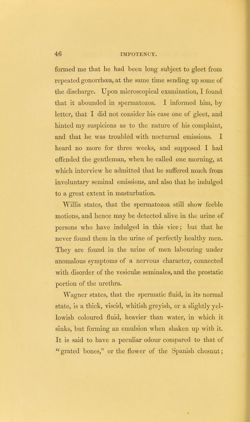 formed me that he had been long subject to gleet from repeated gonorrhoea, at the same time sending up some of the discharge. Upon microscopical examination, I found that it abounded in spermatozoa. I informed him, by- letter, that I did not consider his case one of gleet, and hinted my suspicions as to the nature of his complaint, and that he was troubled with nocturnal emissions. I heard no more for three weeks, and supposed I had offended the gentleman, when he called one morning, at winch interview he admitted that he suffered much from involuntary seminal emissions, and also that he indulged to a great extent in masturbation. Willis states, that the spermatozoa still show feeble motions, and hence may be detected alive in the urine of persons who have indulged in this vice; but that he never found them in the urine of perfectly healthy men. They are found in the urine of men labouring under anomalous symptoms of a nervous character, connected with disorder of the vesicuke seminales, and the prostatic portion of the urethra. Wagner states, that the spermatic fluid, in its normal state, is a thick, viscid, whitish greyish, or a slightly yel- lowish coloured fluid, heavier than water, in which it sinks, but forming an emulsion when shaken up with it. It is said to have a peculiar odour compared to that of “ grated bones,” or the flower of the Spanish chesnut;