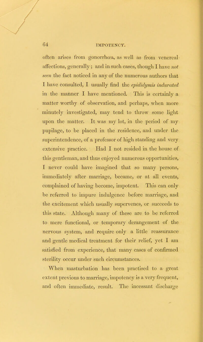 often arises from gonorrhoea, as well as from venereal affections, generally ; and in such cases, though I have not seen the fact noticed in any of the numerous authors that I have consulted, 1 usually find the epididymis indurated in the manner I have mentioned. This is certainly a matter worthy of observation, and perhaps, when more minutely investigated, may tend to throw some light upon the matter. It was my lot, in the period of my pupilage, to be placed in the residence, and under the superintendence, of a professor of high standing and very extensive practice. Had I not resided in the house of this gentleman, and thus enjoyed numerous opportunities, I never could have imagined that so many persons, immediately after marriage, became, or at all events, complained of having become, impotent. This can only be referred to impure indulgence before marriage, and the excitement which usually supervenes, or succeeds to this state. Although many of these are to be referred to mere functional, or temporary derangement of the nervous system, and require only a little reassurance and gentle medical treatment for their relief, yet I am satisfied from experience, that many cases of confirmed sterility occur under such circumstances. When masturbation has been practised to a great extent previous to marriage, impotency is a very frequent, and often immediate, result. The incessant discharge