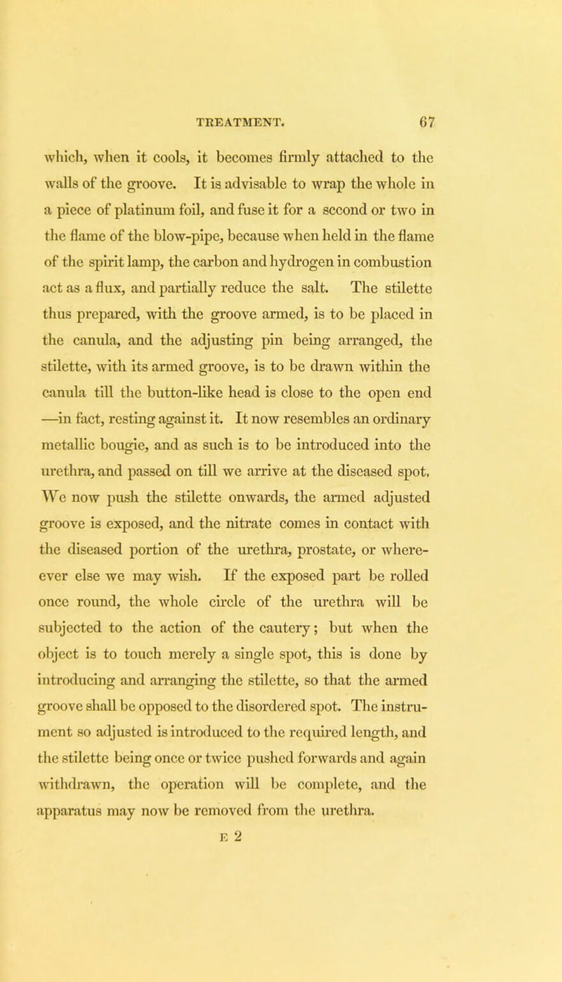 which, when it cools, it becomes firmly attached to the walls of the groove. It is advisable to wrap the whole in a piece of platinum foil, and fuse it for a second or two in the flame of the blow-pipe, because when held in the flame of the spirit lamp, the carbon and hydrogen in combustion act as a flux, and partially reduce the salt. The stilette thus prepared, with the groove armed, is to be placed in the canula, and the adjusting pin being arranged, the stilette, with its armed groove, is to be drawn within the canula till the button-like head is close to the open end —in fact, resting against it. It now resembles an ordinary metallic bougie, and as such is to be introduced into the urethra, and passed on till we arrive at the diseased spot. We now push the stilette onwards, the armed adjusted groove is exposed, and the nitrate comes in contact with the diseased portion of the urethra, prostate, or where- ever else we may wish. If the exposed part be rolled once round, the whole circle of the urethra will be subjected to the action of the cautery; but when the object is to touch merely a single spot, this is done by introducing and arranging the stilette, so that the armed groove shall be opposed to the disordered spot. The instru- ment so adjusted is introduced to the required length, and the stilette being once or twice pushed forwards and again withdrawn, the operation will be complete, and the apparatus may now be removed from the urethra. E 2