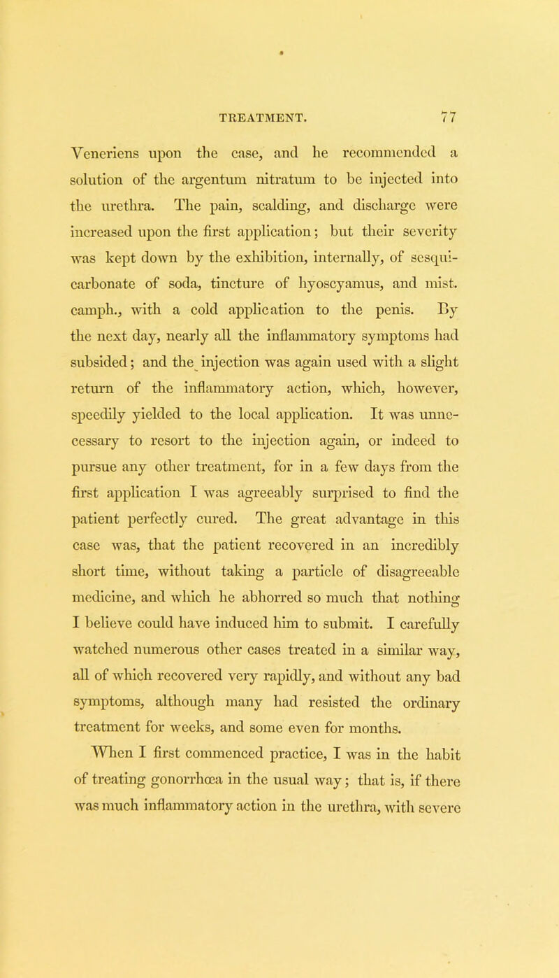 Vencricns upon the case, and he recommended a solution of the argentum nitratum to be injected into the urethra. The pain, scalding, and discharge were increased upon the first application; but their severity was kept down by the exhibition, internally, of sesqui- carbonate of soda, tincture of hyoscyamus, and mist, carnph., with a cold application to the penis. By the next day, nearly all the inflammatory symptoms had subsided; and the injection was again used with a slight return of the inflammatory action, which, however, speedily yielded to the local application. It was unne- cessary to resort to the injection again, or indeed to pursue any other treatment, for in a few days from the first application I was agreeably surprised to find the patient perfectly cured. The great advantage in this case was, that the patient recovered in an incredibly short time, without taking a particle of disagreeable medicine, and winch he abhorred so much that nothing; I believe could have induced him to submit. I carefully watched numerous other cases treated in a similar way, all of which recovered very rapidly, and without any bad symptoms, although many had resisted the ordinary treatment for weeks, and some even for months. When I first commenced practice, I was in the habit of treating gonorrhoea in the usual way; that is, if there was much inflammatory action in the urethra, with severe