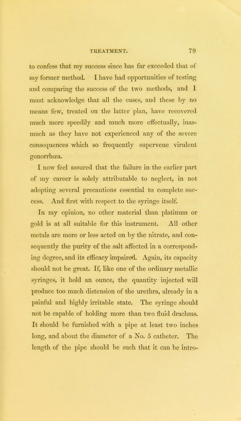 to confess that my success since has far exceeded that of my former method. I have had opportunities of testing and comparing the success of the two methods, and I must acknowledge that all the cases, and these by no means few, treated on the latter plan, have recovered much more speedily and much more effectually, inas- much as they have not experienced any of the severe consequences which so frequently supervene virulent gonorrhoea. I now feel assured that the failure in the earlier part of my career is solely attributable to neglect, in not adopting several precautions essential to complete suc- cess. And first with respect to the syringe itself. In my opinion, no other material than platinum or gold is at all suitable for this instrument. All other metals are more or less acted on by the nitrate, and con- sequently the purity of the salt affected in a correspond- ing degree, and its efficacy impaired. Again, its capacity should not be great. If, like one of the ordinary metallic syringes, it hold an ounce, the quantity injected will produce too much distension of the urethra, already in a painful and highly irritable state. The syringe should not be capable of holding more than two fluid drachms. It should be furnished with a pipe at least two inches long, and about the diameter of a No. 5 catheter. The length of the pipe should be such that it can be intro-