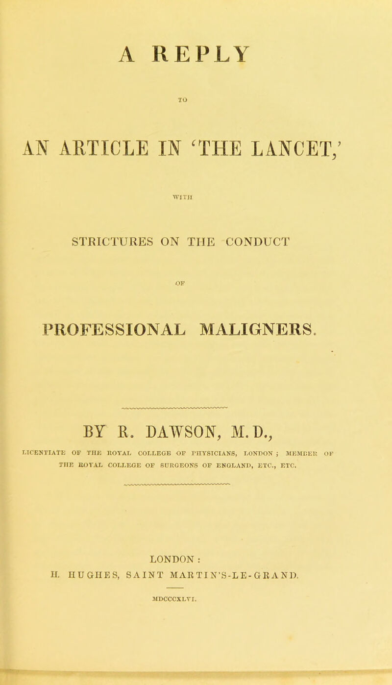 TO AN ARTICLE IN ‘THE LANCET,’ WITH STRICTURES ON THE CONDUCT PROFESSIONAL MALIGNERS. BY R. DAWSON, M.D., LICENTIATE OF TIIE ROYAL COLLEGE OF PHYSICIANS, LONDON ; MEMBER OF TIIE ROYAL COLLEGE OF SURGEONS OF ENGLAND, ETC., ETC. LONDON: H. HUGHES, SAINT MARTI N’S-LE-GRAND. MDCCCXLVI.