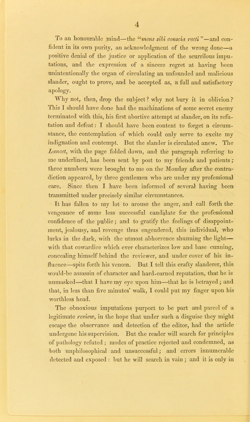 To an honourable mind—the '•'■mens sihi conscia recti ”—and con- fident in its own purity, an acknowledgment of the wrong done—a positive denial of the justice or application of the scurrilous impu- tations, and the expression of a sincere regret at having been unintentionally the organ of circulating an unfounded and malicious slander, ought to prove, and he accepted as, a full and satisfactory apology. Why not, then, drop the subject ? why not bury it in oblivion ? This I should have done had the machinations of some secret enemy terminated with this, his first abortive attempt at slander, on its refu- tation and defeat: I should have been content to forget a circum- stance, the contemplation of which could only serve to excite my indignation and contempt. But the slander is circulated anew. The Lancet, with the page folded down, and the paragraph referring to me underlined, has been sent by post to my friends and patients ; three numbers were brought to me on the Monday after the contra- diction appeared, by three gentlemen Avho are under my professional care. Since then I have been informed of several having been transmitted under precisely similar circumstances. It has fallen to my lot to arouse the anger, and call forth the vengeance of some less successful candidate for the professional confidence of the public; and to gratify the feelings of disappoint- ment, jealousy, and revenge thus engendered, this individual, who lurks in the dark, with the utmost abhorrence shunning the light— with that cowardice which ever characterizes low and base cunning, concealing himself behind the reviewer, and under cover of his in- fluence—spits forth his venom. But I tell this crafty slanderer, this would-be assassin of character and hard-earned reputation, that he is unmasked—that I have my eye upon him—that he is betrayed ; and that, in less than five minutes’ walk, I could put my finger upon his worthless head. The obnoxious imputations purport to be part and parcel of a legitimate review, in the hope that under such a disguise they might escape the observance and detection of the editor, had the article undergone his supervision. But the reader 'will search for principles of pathology refuted ; modes of practice rejected and condemned, as both unphilosophical and tuisuccessful; and errors innumerable detected and exposed : but he will search in vain; and it is only in