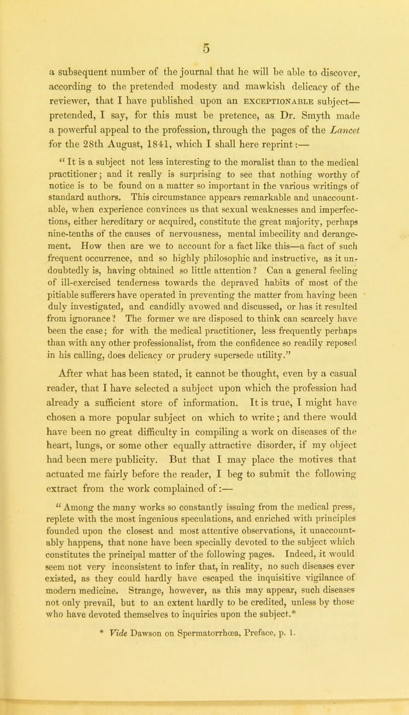 a subsequent number of the journal that he will be able to discover, according to the pretended modesty and mawkish delicacy of the reviewer, that I have published upon an exceptionable subject— pretended, I say, for this must be pretence, as Dr. Smyth made a powerful appeal to the profession, through the pages of the Lancet for the 28th August, 1841, which I shall here reprint:— “ It is a subject not less interesting to the moralist than to the medical practitioner; and it really is surprising to see that nothing worthy of notice is to he found on a matter so important in the various writings of standard authors. This circumstance appears remarkable and unaccount- able, when experience convinces us that sexual weaknesses and imperfec- tions, either hereditary or acquired, constitute the great majority, perhaps nine-tenths of the causes of nervousness, mental imbecility and derange- ment. How then are we to account for a fact like this—a fact of such frequent occurrence, and so highly philosophic and instructive, as it un- doubtedly is, having obtained so little attention ? Can a general feeling of ill-exercised tenderness towards the depraved habits of most of the pitiable sufferers have operated in preventing the matter from having been duly investigated, and candidly avowed and discussed, or has it resulted from ignorance ? The former we are disposed to think can scarcely have been the case; for with the medical practitioner, less frequently perhaps than with any other professionalist, from the confidence so readily reposed in his calling, does delicacy or prudery supersede utility.” After what has been stated, it cannot be thought, even by a casual reader, that I have selected a subject upon which the profession had already a sufficient store of information. It is true, I might have chosen a more popular subject on which to write; and there would have been no great difficulty in compiling a work on diseases of the heart, lungs, or some other equally attractive disorder, if my object had been mere publicity. But that I may place the motives that actuated me fairly before the reader, I beg to submit the following extract from the work complained of:— “ Among the many works so constantly issuing from the medical press, replete with the most ingenious speculations, and enriched with principles founded upon the closest and most attentive observations, it unaccount- ably happens, that none have been specially devoted to the subject which constitutes the principal matter of the following pages. Indeed, it would seem not very inconsistent to infer that, in reality, no such diseases ever existed, as they could hardly have escaped the inquisitive vigilance of modem medicine. Strange, however, as this may appear, such diseases not only prevail, but to an extent hardly to he credited, unless by those who have devoted themselves to inquiries upon the subject.* * Vide Dawson on Spermatorrhoea, Preface, p. 1.