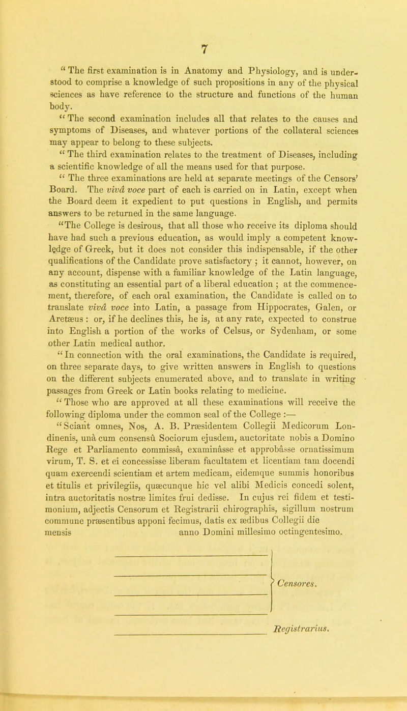 “ The first examination is in Anatomy and Physiology, and is under- stood to comprise a knowledge of such propositions in any of the physical sciences as have reference to the structure and functions of the human hody. “ The second examination includes all that relates to the causes and symptoms of Diseases, and whatever portions of the collateral sciences may appear to belong to these subjects. “ The third examination relates to the treatment of Diseases, including a scientific knowledge of all the means used for that purpose. “ The three examinations are held at separate meetings of the Censors’ Board. The vivcL voce part of each is carried on in Latin, except when the Board deem it expedient to put questions in English, and permits answers to be returned in the same language. “The College is desirous, that all those who receive its diploma should have had such a previous education, as would imply a competent know- ledge of Greek, but it does not consider this indispensable, if the other qualifications of the Candidate prove satisfactory ; it cannot, however, on any account, dispense with a familiar knowledge of the Latin language, as constituting an essential part of a liberal education ; at the commence- ment, therefore, of each oral examination, the Candidate is called on to translate vivd voce into Latin, a passage from Llippocrates, Galen, or Aretaeus : or, if he declines this, he is, at any rate, expected to construe into English a portion of the works of Celsus, or Sydenham, or some other Latin medical author. “ In connection with the oral examinations, the Candidate is required, on three separate days, to give written answers in English to questions on the different subjects enumerated above, and to translate in writing passages from Greek or Latin books relating to medicine. “ Those who are approved at all these examinations will receive the following diploma under the common seal of the College :— “Sciant omnes, Nos, A. B. Prasidentem Collegii Medicorum Lon- dinenis, una cum consensu Sociorum ejusdein, auctoritate nobis a Domino Rege et Parliamento commissa, examinasse et approbasse ornatissimum virum, T. S. et ei concessisse liberam facultatem et licentiam tarn docendi quam exercendi scientiam et artem medicam, eidemque summis honoribus et titulis et privilegiis, qusecunque hie vel alibi Medicis concedi solent, intra auctoritatis nostra limites frui dedisse. In cujus rei fidem et testi- monium, adjectis Censorum et Registrarii chirographis, sigillum nostrum commune prasentibus apponi fecimus, datis ex aedibus Collegii die mensis anno Domini millesimo octingentesiino. 5 Censorca. Registrarius.