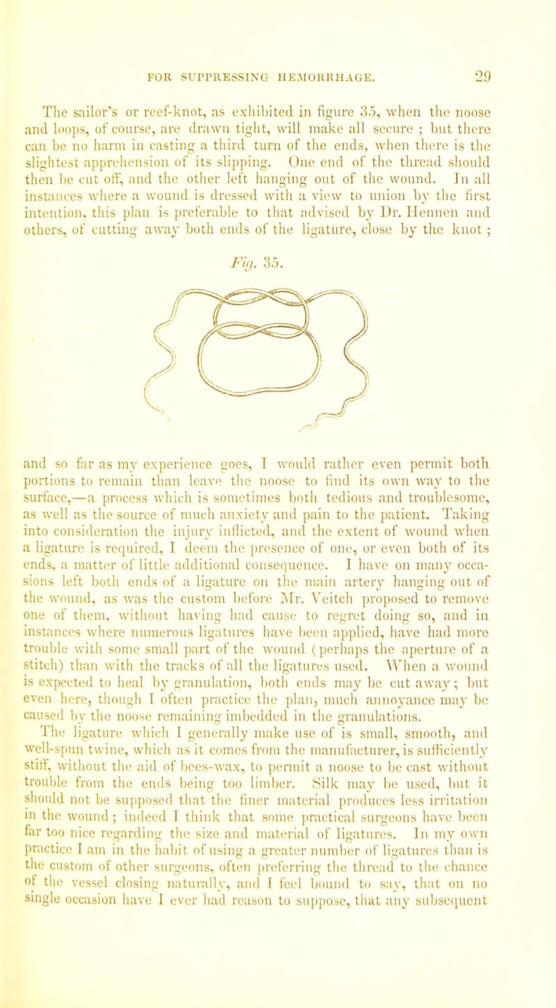 The sailor's or reef-knot, as exhibited in figure 35, when the noose and loops, of course, are drawn tight, will make all secure ; but there can be no harm in casting a third turn of the ends, when there is the slightest apprehension of its slipping. One end of the thread shonld then be cut oft’, and the other left hanging out of the wound. In all instances where a wound is dressed with a view to union by the first intention, this plan is preferable to that advised by Dr. Hennen and others, of cutting away both ends of the ligature, close by the knot; Fig. 35. and so far as my experience goes, I would rather even permit both portions to remain than leave the noose to find its own way to the surface,—a process which is sometimes both tedious and troublesome, as well as the source of much anxiety and pain to the patient. Taking into consideration the injury inflicted, and the extent of wound when a ligature is required, I deem the presence of one, or even both of its ends, a matter of little additional consequence. I have on many occa- sions left both ends of a ligature on the main artery hanging out of the wound, as was the custom before Mr. Veitch proposed to remove one of them, without having had cause to regret doing so, and in instances where numerous ligatures have been applied, have had more trouble with some small part of the wound (perhaps the aperture of a stitch) than with the tracks of all the ligatures used. When a wound is expected to heal by granulation, both ends maybe cutaway; but even here, though I often practice the plan, much annoyance may be caused by the noose remaining imbedded in the granulations. The ligature which 1 generally make use of is small, smooth, and well-spun twine, which as it comes from the manufacturer, is sufficiently stiff, without the aid of bces-wax, to permit a noose to be cast without trouble from the ends being too limber. Silk may be used, but it should not be supposed that the finer material produces less irritation in the wound; indeed I think that some practical surgeons have been far too nice regarding the size and material of ligatures. In my own practice I am in the habit of using a greater number of ligatures than is the custom of other surgeons, often preferring the thread to the chance of the vessel closing naturally, and 1 feel bound to say, that on no single occasion have I ever had reason to suppose, that any subsequent