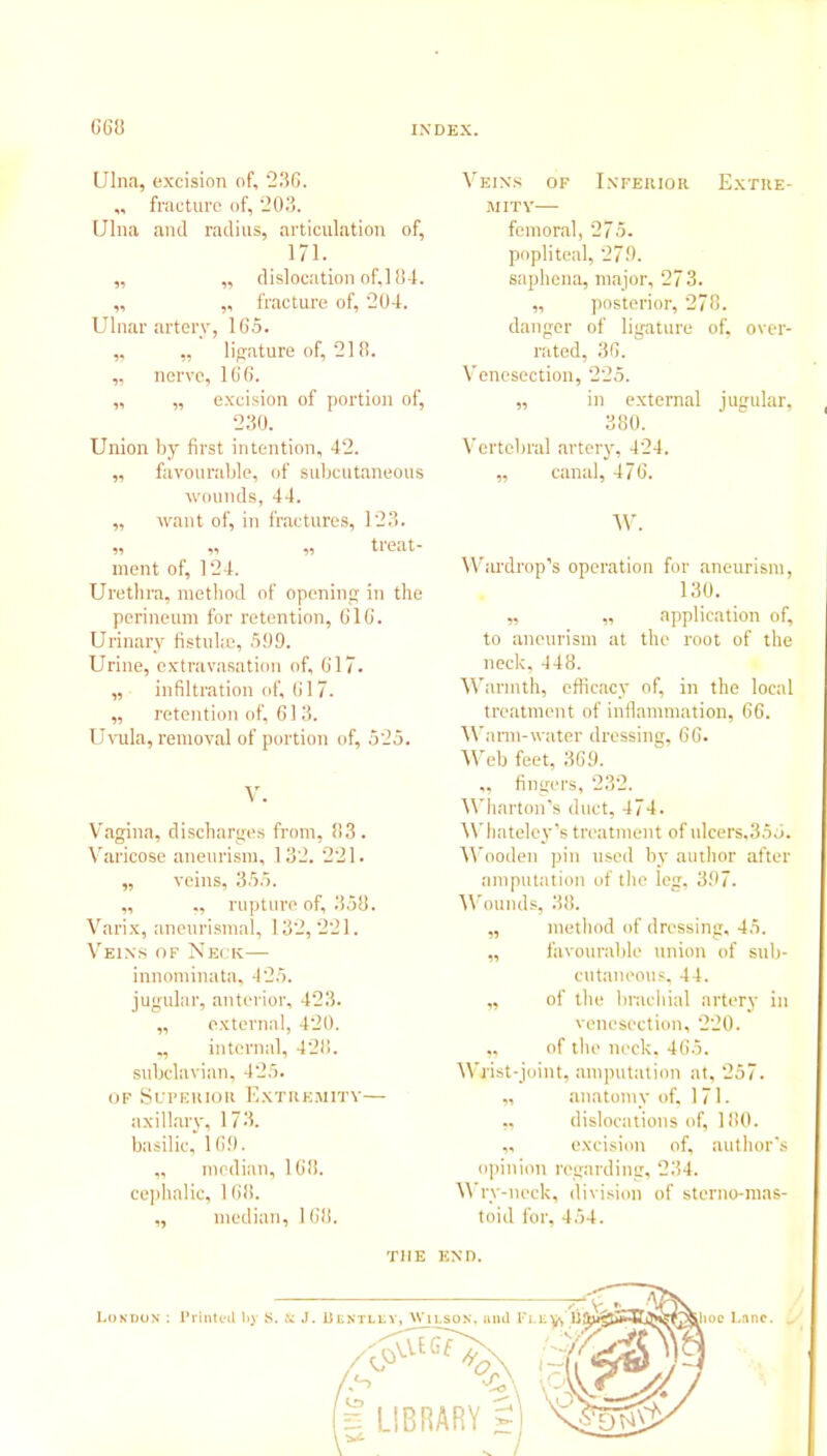 Ulna, excision of, 236. ,, fracture of, 203. Ulna and radius, articulation of, 171. „ ,, dislocation of,l 84. „ ,, fracture of, 204. Ulnar artery, 165. „ „ ligature of, 218. ,, nerve, 166. „ „ excision of portion of, 230. Union by first intention, 42. „ favourable, of subcutaneous wounds, 44. „ want of, in fractures, 123. „ ,, ,, treat- ment of, 124. Urethra, method of opening in the perineum for retention, 616. Urinary fistula;, 5!)9. Urine, extravasation of, 617. „ infiltration of, 617. „ retention of, 613. Uvula, removal of portion of, 525. V. Vagina, discharges from, 83. Varicose aneurism, 132. 221. „ veins, 355. „ ,, rupture of, 358. Varix, aneurismal, 132,221. Veins of Neck— innominata, 425. jugular, anterior, 423. „ external, 420. internal, 428. subclavian, 425. of Superior Extremity— axillary, 173. basilic, 16.9. „ median, 168. cephalic, 168. „ median, 168. Veins of Inferior Extre- mity—- femoral, 275. popliteal, 279. saphena, major, 27 3. „ posterior, 278. danger of ligature of, over- rated, 36. Venesection, 225. „ in external jugular, 380. Vertebral artery, 424. ,, canal, 476. W. Wardrop’s operation for aneurism, 130. „ „ application of, to aneurism at the root of the neck, 448. Warmth, efficacy of, in the local treatment of inflammation, 66. Warm-water dressing, 66. Web feet, 369. ,, fingers, 232. Wharton’s duct, 474. Whateley’s treatment of ulcers.355. Wooden pin used by author after amputation of the leg, 397. Wounds, 38. ,, method of dressing, 45. „ favourable union of sub- cutaneous, 44. „ of the brachial artery in venesection, 220. „ of the neck, 46.5. Wrist-joint, amputation at, 257. „ anatomy of, 171. „ dislocations of, 180. „ excision of, author’s opinion regarding, 234. Wry-neck, division of sterno-mas- toid for, 454. THE END.