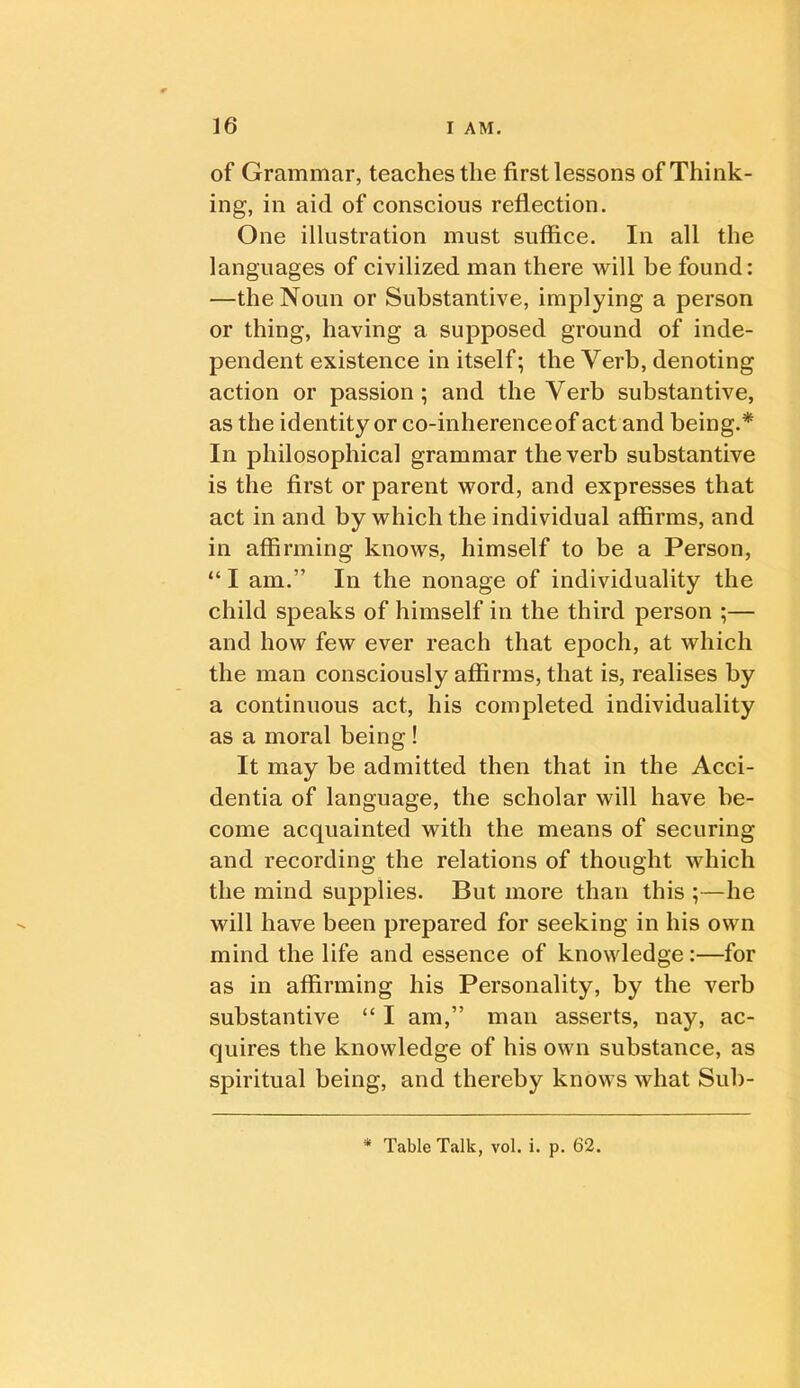 of Grammar, teaches the first lessons of Think- ing, in aid of conscious reflection. One illustration must suffice. In all the languages of civilized man there will be found: —the Noun or Substantive, implying a person or thing, having a supposed ground of inde- pendent existence in itself; the Verb, denoting action or passion; and the Verb substantive, as the identity or co-inherence of act and being.* In philosophical grammar the verb substantive is the first or parent word, and expresses that act in and by which the individual affirms, and in affirming knows, himself to be a Person, “ I am.” In the nonage of individuality the child speaks of himself in the third person ;— and how few ever reach that epoch, at which the man consciously affirms, that is, realises by a continuous act, his completed individuality as a moral being! It may be admitted then that in the Acci- dentia of language, the scholar will have be- come acquainted with the means of securing and recording the relations of thought which the mind supplies. But more than this ;—he will have been prepared for seeking in his own mind the life and essence of knowledge:—for as in affirming his Personality, by the verb substantive “ I am,” man asserts, nay, ac- quires the knowledge of his own substance, as spiritual being, and thereby knows what Sub- Table Talk, vol. i. p. 62.