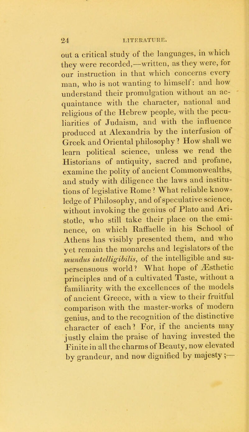 out a critical study of the languages, in which they were recorded,—written, as they were, for our instruction in that which concerns every man, who is not wanting to himself; and how understand their promulgation without an ac- ' quaintance with the character, national and religious of the Hebrew people, with the pecu- liarities of Judaism, and with the influence produced at Alexandria by the interfusion of Greek and Oriental philosophy ? How shall we learn political science, unless we read the Historians of antiquity, sacred and profane, examine the polity of ancient Commonwealths, and study with diligence the laws and institu- tions of legislative Rome? What reliable know- ledge of Philosophy, and of speculative science, without invoking the genius of Plato and Ari- stotle, who still take their place on the emi- nence, on which Raffaelle in his School of Athens has visibly presented them, and who yet remain the monarchs and legislators of the mundus intelligihilis, of the intelligible and su- persensuous world? What hope of ^Esthetic principles and of a cultivated Taste, without a familiarity with the excellences of the models of ancient Greece, with a view to their fruitful comparison with the master-works of modern genius, and to the recognition of the distinctive character of each? For, if the ancients may justly claim the praise of having invested the Finite in all the charms of Beauty, now elevated by grandeur, and now dignified by majesty ;—