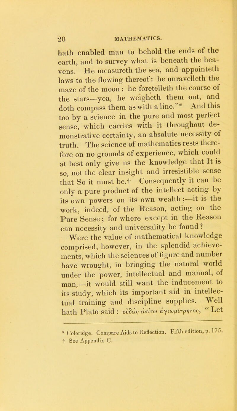 hath enabled man to behold the ends of the earth, and to survey what is beneath the hea- vens. He measureth the sea, and appointeth laws to the flowing thereof: he unravelleth the maze of the moon : he foretelleth the course of the stars—yea, he weigheth them out, and doth compass them as with a line.”* And this too by a science in the pure and most pei feet sense, which carries with it throughout de- monstrative certainty, an absolute necessity of truth. The science of mathematics rests there- fore on no grounds of experience, which could at best only give us the knowledge that It is so, not the clear insight and irresistible sense that So it must be.t Consequently it can be only a pure product of the intellect acting by its own powers on its own wealth; it is the work, indeed, of the Reason, acting on the Pure Sense; for where except in the Reason can necessity and universality be found ? Were the value of mathematical knowledge comprised, however, in the splendid achieve- ments, which the sciences of figure and number have wrought, in bringing the natural world under the power, intellectual and manual, of man,—it would still want the inducement to its study, which its important aid in intellec- tual training and discipline supplies. Well hath Plato said : ovSslg elaiTU) “ Let * Coleridge. Compare Aids to Reflection. Fifth edition, p. 175. t See Appendix C.