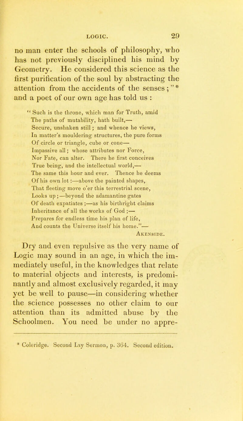 no man enter the schools of philosophy, who has not previously disciplined his mind by Geometry. He considered this science as the first purification of the soul by abstracting the attention from the accidents of the senses ; ” * and a poet of our own age has told us : “ Such is the throne, which man for Truth, amid The paths of mutability, hath built,— Secure, unshaken still; and whence he views. In matter’s mouldering structures, the pure forms Of circle or triangle, cube or cone— Impassive all; whose attributes nor Force, Nor Fate, can alter. There he first conceives True being, and the intellectual world,— The same this hour and ever. Thence he deems Of his own lot;—above the painted shapes. That fleeting move o’er this terrestrial scene, Looks up;—beyond the adamantine gates Of death expatiates ;—as his birthright claims Inheritance of all the works of God ;— Prepares for endless time his plan of life. And counts the Universe itself his home.”— Akenside. Dry and even repulsive as the very name of Logic may sound in an age, in which the im- mediately useful, in the knowledges that relate to material objects and interests, is predomi- nantly and almost exclusively regarded, it may yet be well to pause—in considering whether the science possesses no other claim to our attention than its admitted abuse by the Schoolmen. You need be under no appre- * Coleridge. Second Lay Sermon, p. 364. Second edition.