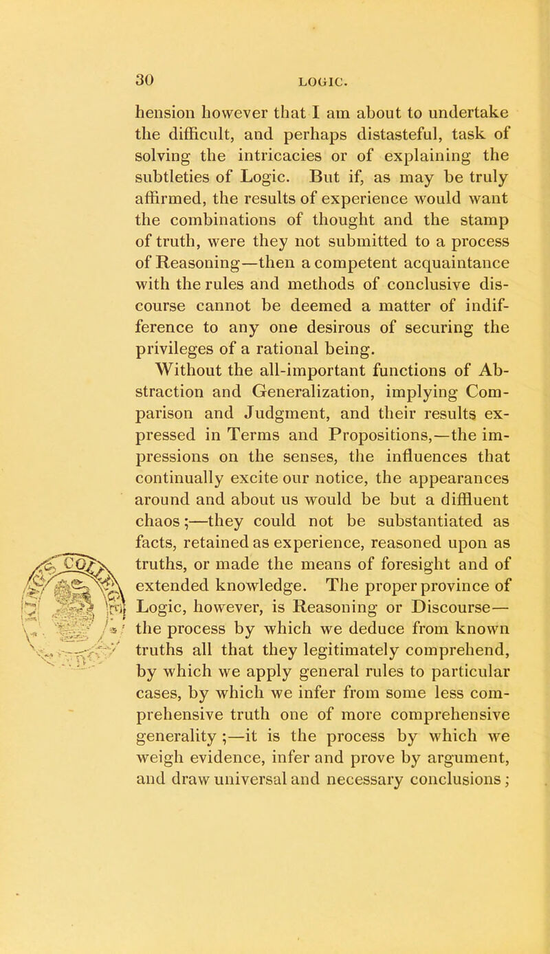 hension however that I am about to undertake the difficult, and perhaps distasteful, task of solving the intricacies or of explaining the subtleties of Logic. But if, as may be truly affirmed, the results of experience would want the combinations of thought and the stamp of truth, were they not submitted to a process of Reasoning—then a competent acquaintance with the rules and methods of conclusive dis- course cannot be deemed a matter of indif- ference to any one desirous of securing the privileges of a rational being. Without the all-important functions of Ab- straction and Generalization, implying Com- parison and Judgment, and their results ex- pressed in Terms and Propositions,—the im- pressions on the senses, the influences that continually excite our notice, the appearances around and about us would be but a diffluent chaos;—they could not be substantiated as facts, retained as experience, reasoned upon as truths, or made the means of foresight and of extended knowledge. The proper province of Logic, however, is Reasoning or Discourse— the process by which we deduce from known truths all that they legitimately comprehend, by which we apply general rules to particular cases, by which we infer from some less com- prehensive truth one of more comprehensive generality ;—it is the process by which we weigh evidence, infer and prove by argument, and draw universal and necessary conclusions;