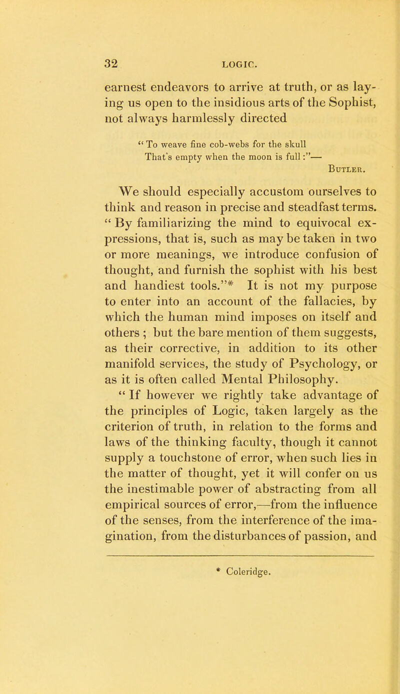 earnest endeavors to arrive at truth, or as lay- ing us open to the insidious arts of the Sophist, not always harmlessly directed “ To weave fine cob-webs for the skull That’s empty when the moon is full— Butler. We should especially accustom ourselves to think and reason in precise and steadfast terms. “ By familiarizing the mind to equivocal ex- pressions, that is, such as may be taken in two or more meanings, we introduce confusion of thought, and furnish the sophist with his best and handiest tools.”* It is not my purpose to enter into an account of the fallacies, by which the human mind imposes on itself and others ; but the bare mention of them suggests, as their corrective, in addition to its other manifold services, the study of Psychology, or as it is often called Mental Philosophy. “ If however we rightly take advantage of the principles of Logic, taken largely as the criterion of truth, in relation to the forms and laws of the thinking faculty, though it cannot supply a touchstone of error, when such lies in the matter of thought, yet it will confer on us the inestimable power of abstracting from all empirical sources of error,—from the influence of the senses, from the interference of the ima- gination, from the disturbances of passion, and * Colei'idge.