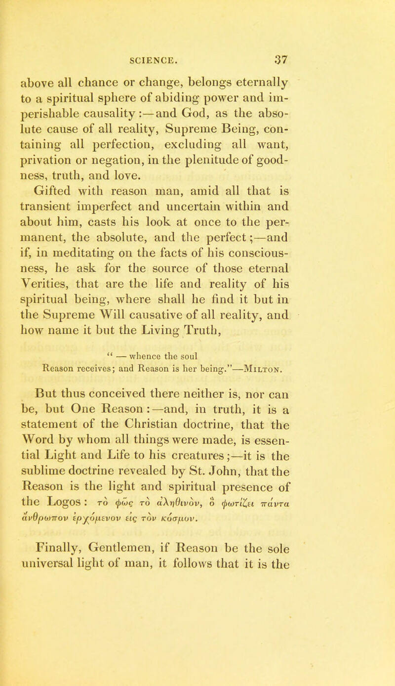 above all chance or change, belongs eternally to a spiritual sphere of abiding power and im- perishable causality:—and God, as the abso- lute cause of all reality. Supreme Being, con- taining all perfection, excluding all want, privation or negation, in the plenitude of good- ness, truth, and love. Gifted with reason man, amid all that is transient imperfect and uncertain within and about him, casts his look at once to the per- manent, the absolute, and the perfect;—and if, in meditating on the facts of his conscious- ness, he ask for the source of those eternal Verities, that are the life and reality of his spiritual being, where shall he find it but in the Supreme Will causative of all reality, and how name it but the Living Truth, “ — whence the soul Reason receives; and Reason is her being.”—Milton. But thus conceived there neither is, nor can be, but One Reason:—and, in truth, it is a statement of the Christian doctrine, that the Word by whom all things were made, is essen- tial Light and Life to his creatures;—it is the sublime doctrine revealed by St. John, that the Reason is the light and spiritual presence of the Logos : to to dXrjOivov, o (ftwTiCu Trdvra dv6p<t)TT0v epyropsvov eig rou Koapuv, Finally, Gentlemen, if Reason be the sole universal light of man, it follows that it is the