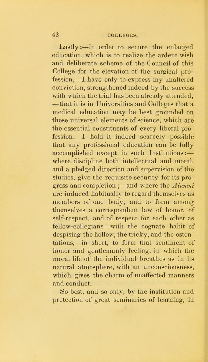 Lastly;—in order to secure the enlarged education, which is to realize the ardent wish and deliberate scheme of the Council of this College for the elevation of the surgical pro- fession,—I have only to express my unaltered conviction, strengthened indeed by the success with which the trial has been already attended, —that it is in Universities and Colleges that a medical education may be best grounded on those universal elements of science, which are the essential constituents of every liberal pro- fession. I hold it indeed scarcely possible that any professional education can be fully accomplished except in such Institutions;— where discipline both intellectual and moral, and a pledged direction and supervision of the studies, give the requisite security for its pro- gress and completion ;—and where the Alumni are induced habitually to regard themselves as members of one body, and to form among themselves a correspondent law of honor, of self-respect, and of respect for each other as fellow-collegians—with the cognate habit of despising the hollow, the tricky, and the osten- tatious,—in short, to form that sentiment of honor and gentlemanly feeling, in which the moral life of the individual breathes as in its natural atmosphere, with an unconsciousness, which gives the charm of unaffected manners and conduct. So best, and so only, by the institution and protection of great seminaries of learning, in