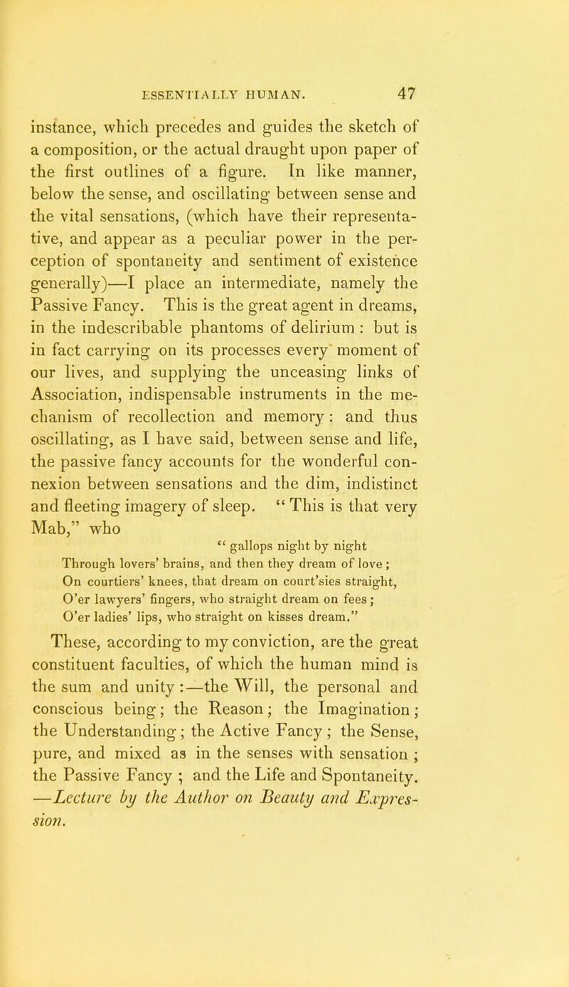 instance, which precedes and guides the sketch of a composition, or the actual draught upon paper of the first outlines of a figure. In like manner, below the sense, and oscillating between sense and the vital sensations, (which have their representa- tive, and appear as a peculiar power in the per- ception of spontaneity and sentiment of existence generally)—I place an intermediate, namely the Passive Fancy. This is the great agent in dreams, in the indescribable phantoms of delirium : but is in fact carrying on its processes every moment of our lives, and supplying the unceasing links of Association, indispensable instruments in the me- chanism of recollection and memory: and thus oscillating, as I have said, between sense and life, the passive fancy accounts for the wonderful con- nexion between sensations and the dim, indistinct and fleeting imagery of sleep. “ This is that very Mab,” who “ gallops night by night Through lovers’ brains, and then they dream of love ; On courtiers’ knees, that dream on court’sies straight, O’er lawyers’ fingers, who straight dream on fees; O’er ladies’ lips, who straight on kisses dream.” These, according to my conviction, are the great constituent faculties, of which the human mind is the sum and unity :—the Will, the personal and conscious being; the Reason; the Imagination; the Understanding; the Active Fancy ; the Sense, pure, and mixed as in the senses with sensation ; the Passive Fancy ; and the Life and Spontaneity. —Lecture by the Author on Beauty and Exyres- sion.