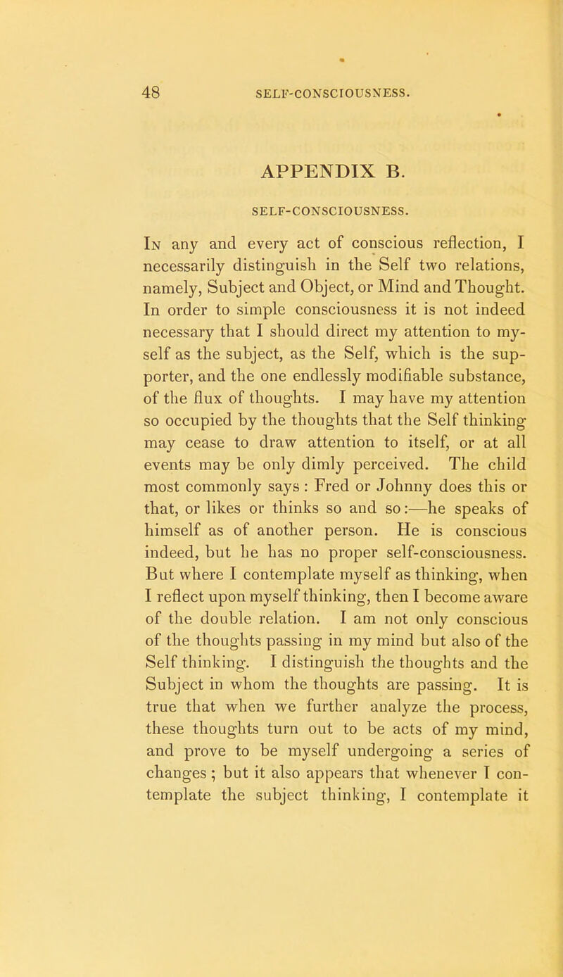 APPENDIX B. SELF-CONSCIOUSNESS. In any and every act of conscious reflection, I necessarily distinguish in the Self two relations, namely. Subject and Object, or Mind and Thought. In order to simple consciousness it is not indeed necessary that I should direct my attention to my- self as the subject, as the Self, which is the sup- porter, and the one endlessly modifiable substance, of the flux of thoughts. I may have my attention so occupied by the thoughts that the Self thinking may cease to draw attention to itself, or at all events may be only dimly perceived. The child most commonly says: Fred or Johnny does this or that, or likes or thinks so and so:—he speaks of himself as of another person. He is conscious indeed, but he has no proper self-consciousness. But where I contemplate myself as thinking, when I reflect upon myself thinking, then I become aware of the double relation. I am not only conscious of the thoughts passing in my mind but also of the Self thinking. I distinguish the thoughts and the Subject in whom the thoughts are passing. It is true that when we further analyze the process, these thoughts turn out to be acts of my mind, and prove to be myself undergoing a series of changes; but it also appears that whenever T con- template the subject thinking, I contemplate it