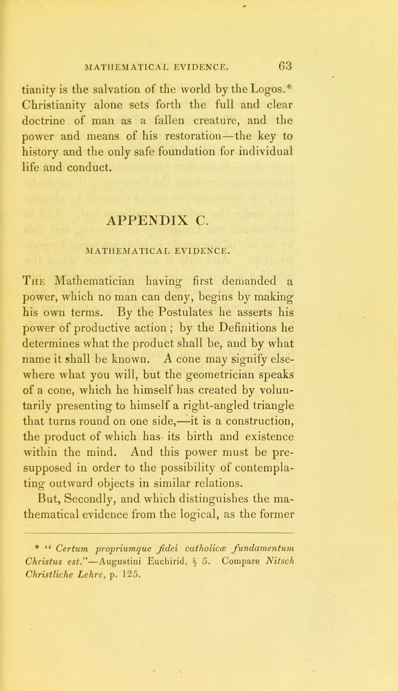 tianity is the salvation of the world by the Logos.* Christianity alone sets forth the full and clear doctrine of man as a fallen creature, and the power and means of his restoration—the key to history and the only safe foundation for individual life and conduct. APPENDIX C. MATHEMATICAL EVIDENCE. The Mathematician having first demanded a power, which no man can deny, begins by making his own terms. By the Postulates he asserts his power of productive action ; by the Definitions he determines what the product shall be, and by what name it shall be known. A cone may signify else- where what you will, but the geometrician speaks of a cone, which he himself has created by volun- tarily presenting to himself a right-angled triangle that turns round on one side,—it is a construction, the product of which has- its birth and existence within the mind. And this power must be pre- supposed in order to the possibility of contempla- ting outward objects in similar relations. But, Secondly, and which distinguishes the ma- thematical evidence from the logical, as the former * “ Cerium propriumque fidei catholicoe fundamentuni Christus est.—Augustini Euchirid. § 5. Compare Nitsch Christliche Lehre, p. 125.