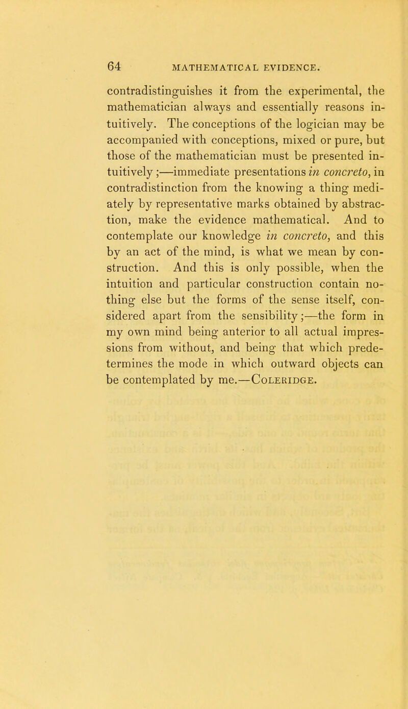 contradistinguishes it from the experimental, the mathematician always and essentially reasons in- tuitively. The conceptions of the logician may be accompanied with conceptions, mixed or pure, but those of the mathematician must be presented in- tuitively ;—immediate presentations in concreto, in contradistinction from the knowing a thing medi- ately by representative marks obtained by abstrac- tion, make the evidence mathematical. And to contemplate our knowledge in concreto^ and this by an act of the mind, is what we mean by con- struction. And this is only possible, when the intuition and particular construction contain no- thing else but the forms of the sense itself, con- sidered apart from the sensibility;—the form in my own mind being anterior to all actual impres- sions from without, and being that which prede- termines the mode in which outward objects can be contemplated by me.—Coleridge.