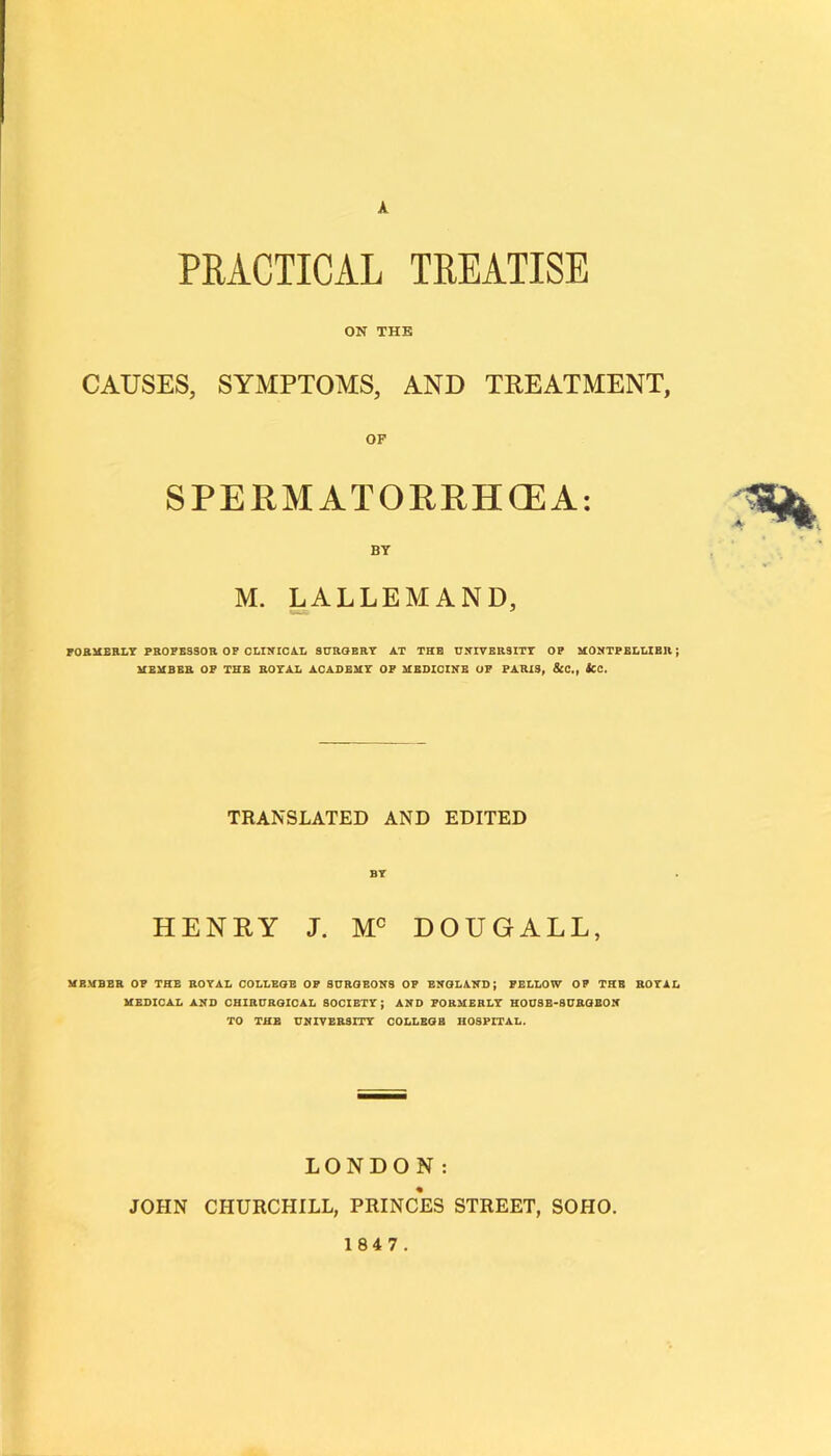 A PRACTICAL TREATISE ON THE CAUSES, SYMPTOMS, AND TREATMENT, OF SPERMATOERHŒA: BY M. LALLEMAND, FO&MBRLY PBOPBSSOR OP CLIÎfICA.L SUHGERT AT THE UNIVERSITY OP MONTPELLIER ; MEMBEB OP THE ROYAL ACADEMY OP MBDICZNE OP PARIS, ScC,f SCC. TRANSLATED AND EDITED BT HENRY J. DOUGALL, UBMBEB 0? THE BOTAL OOLLEQE OF SnBOEOHS OF ENOLAHD; FELEOW OF THE BOTAL MEDICAL AND CaiBCBOICAL SOCIETT ; AHD FORMEBLT HODSE-SCBaBOK TO THE UNIVEBSITT COLLEGB HOSPITAL. LONDON : JOÎIN CHURCHILL, PRINCES STREET, SOHO. 1847.