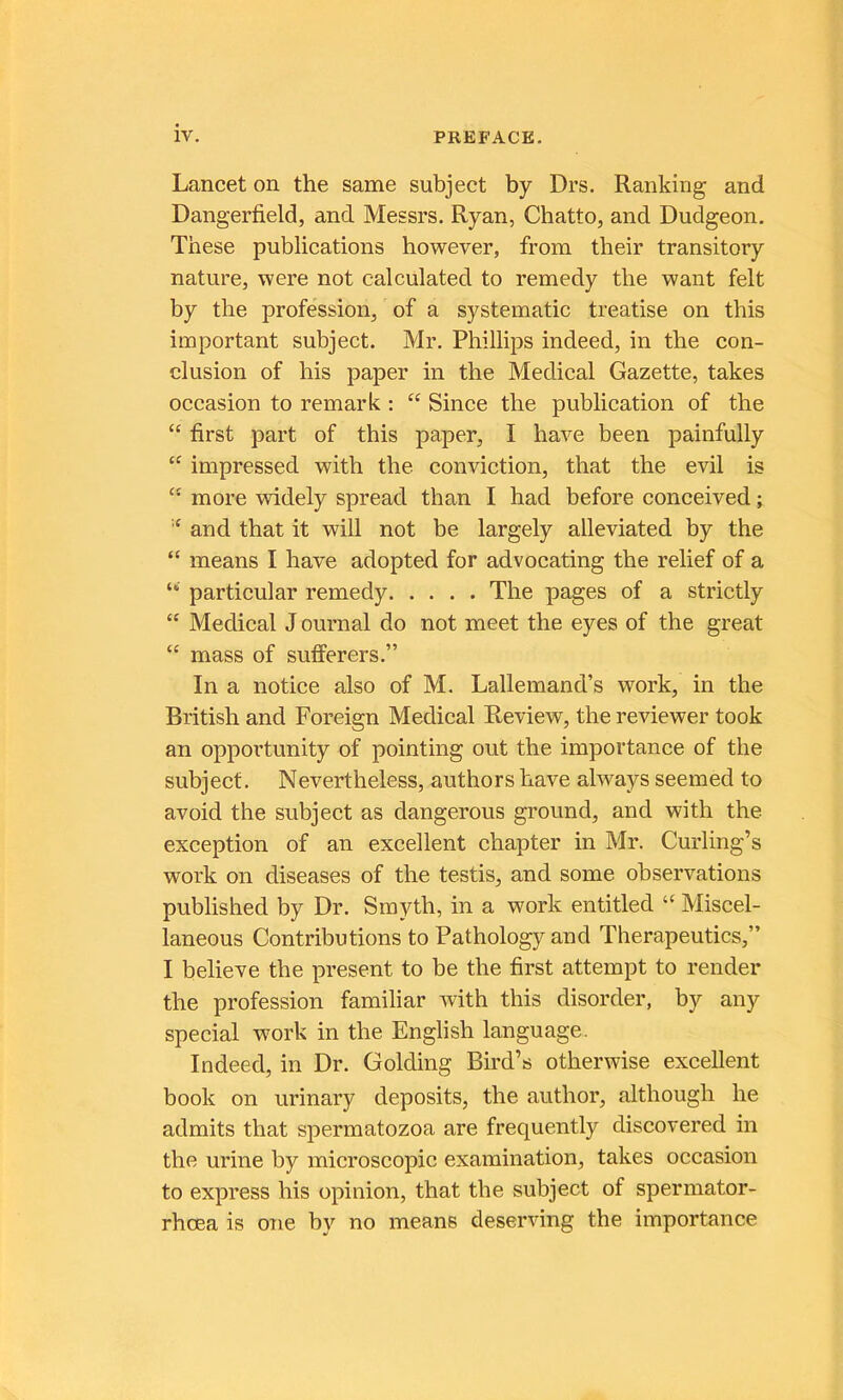 Lancet on the same subject by Drs. Rankirig and Dangerfield, and Messrs. Ryan, Chatto, and Dudgeon. These publications however, from their transitory nature, were not calculated to remedy tbe want felt by the profession, of a systematic treatise on this important subject. Mr. Phillips indeed, in the con- clusion of his paper in the Medical Gazette, takes occasion to remark : “ Since the publication of the “ first part of this paper, I hâve been painfully impressed with the conviction, that the evil is “ more widely spread than I had before conceived ; and that it will not be largely alleviated by the “ means I hâve adopted for advocating the relief of a particular remedy The pages of a strictly “ Medical J ournal do not meet the eyes of the great “ mass of sufPerers.” In a notice also of M. Lallemand’s work, in the British and Foreign Medical Review, the reviewer took an opportunity of pointing out the importance of the subject. Nevertheless, authors hâve always seemed to avoid the subject as dangerous ground, and with the exception of an excellent chapter in Mr. Curling’s work on diseases of the testis, and some observations published by Dr. Smyth, in a work entitled Miscel- laneous Contributions to Pathology and Therapeutics,” I believe the présent to be the first attempt to render the profession familiar with this disorder, by any spécial work in the English language. Indeed, in Dr. Golding Bird’s otherwise excellent book on urinary deposits, the author, although he admits that spermatozoa are frequently discovered in the urine by microscopie examination, takes occasion to express his opinion, that the subject of spermator- rhœa is one by no means deserving the importance