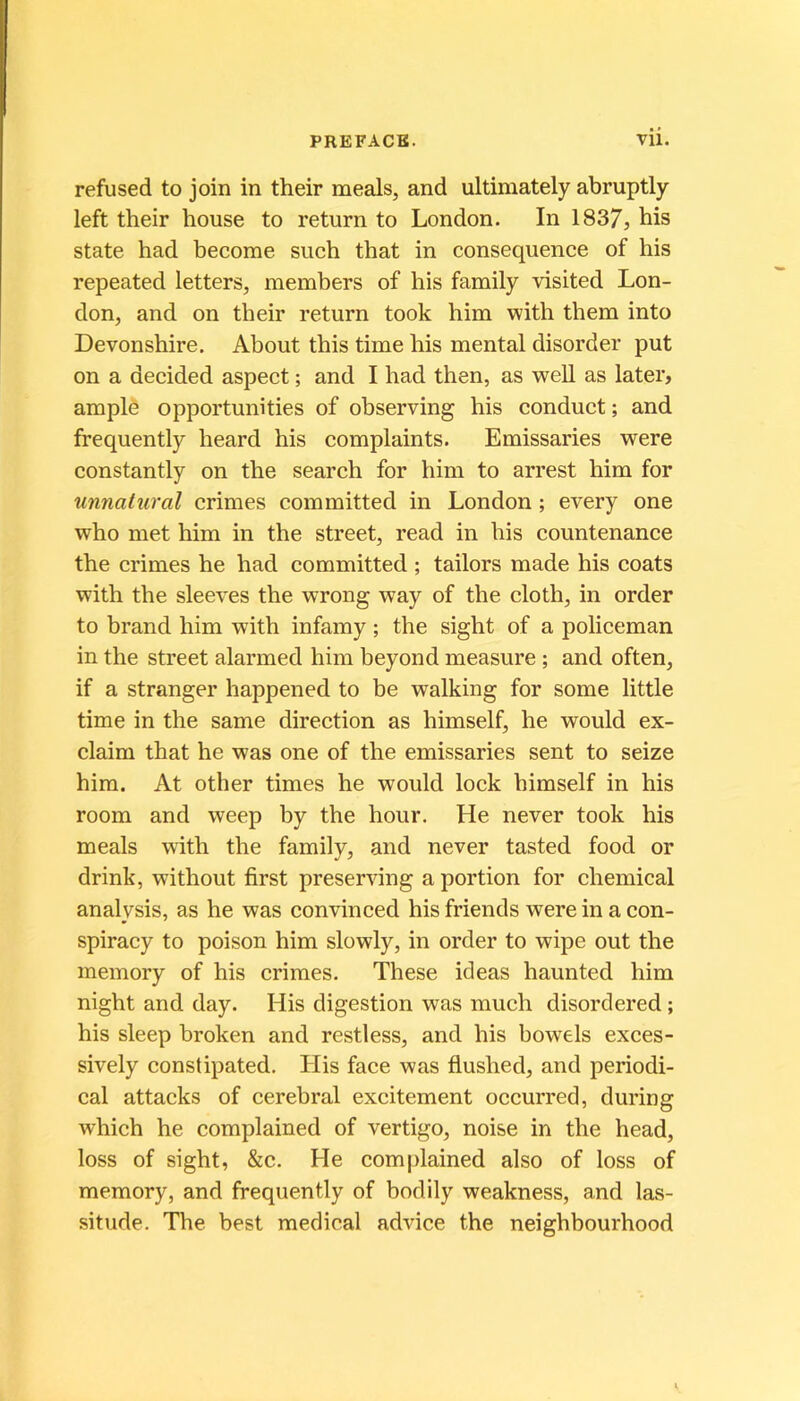 refused to join in their meals, and ultimately abruptly left their house to return to London. In 1837, his State had become such that in conséquence of his repeated letters, members of his family visited Lon- don, and on their return took him with them into Devonshire. About this time his mental disorder put on a decided aspect ; and I had then, as weU as later, ample opportunities of observing his conduct ; and frequently heard his complaints. Emissaries were constantly on the search for him to arrest him for unnatural crimes committed in London ; every one who met him in the Street, read in his countenance the crimes he had committed ; tailors made his coats with the sleeves the wrong way of the cloth, in order to brand him with infamy ; the sight of a policeman in the Street alarmed him beyond measure ; and often, if a stranger happened to be walking for some little time in the same direction as himself, he would ex- claim that he was one of the emissaries sent to seize him. At other times he would lock himself in his room and weep by the hour. He never took his meals wûth the family, and never tasted food or drink, without first preserving a portion for Chemical analysis, as he was convinced hisfriends wereinacon- spiracy to poison him slowly, in order to wipe out the memory of his crimes. These ideas haunted him night and day. His digestion was much disordered ; his sleep broken and restless, and his bowels exces- sively constipated. His face was flushed, and periodi- cal attacks of cérébral excitement occurred, during which he complained of vertigo, noise in the head, loss of sight, &c. He complained also of loss of memory, and frequently of bodily weakness, and las- situde. The best medical advice the neighbourhood