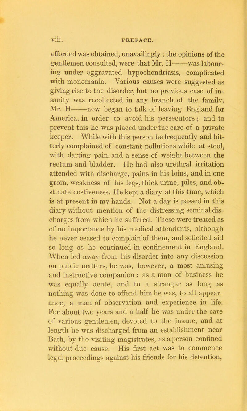 afForded was obtained, unavailingly ; the opinions of the gentlemen consulted, were that Mr. H was labour- ing under aggravated hypochondriasis, complicated with monomania. Varions causes were suggested as giving ri se to the disorder, but no previous case of in- sanity was recollected in any branch of the family. Mr. H now began to talk of leaving England for America, in order to avoid his persecutors ; and to prevent this he was placed under the care of a private keeper. While with this person he frequently and bit- terly complained of constant pollutions while at stool, with darting pain, and a sense of weight between the rectum and bladder. He had also uréthral irritation attended with discharge, pains in his loins, and in one groin, weakness of his legs, thick urine, piles, and ob- stinate costiveness. He kept a diary at this time, which is at présent in my hands. Not a day is passed in this diary without mention of the distressing séminal dis- charges from which he sutîered. These were treated as of no importance by his medical attendants, although he never ceased to complain of them, and solicited aid so long as he continued in confinement in England. When led away from his disorder into any discussion on public matters, he was, however, a most amusing and instructive companion ; as a man of business he was equally acute, and to a stranger as long as nothing was donc to ofiPend him he was, to ail appear- ance, a man of observation and expérience in hfe. For about two years and a half he was under the care of varions gentlemen, devoted to the insane, and at length he was discharged from an establishment near Bath, by the visiting magistrates, as a person confined v/ithout due cause. His first act was to commence legal proceedings against his friends for his détention,