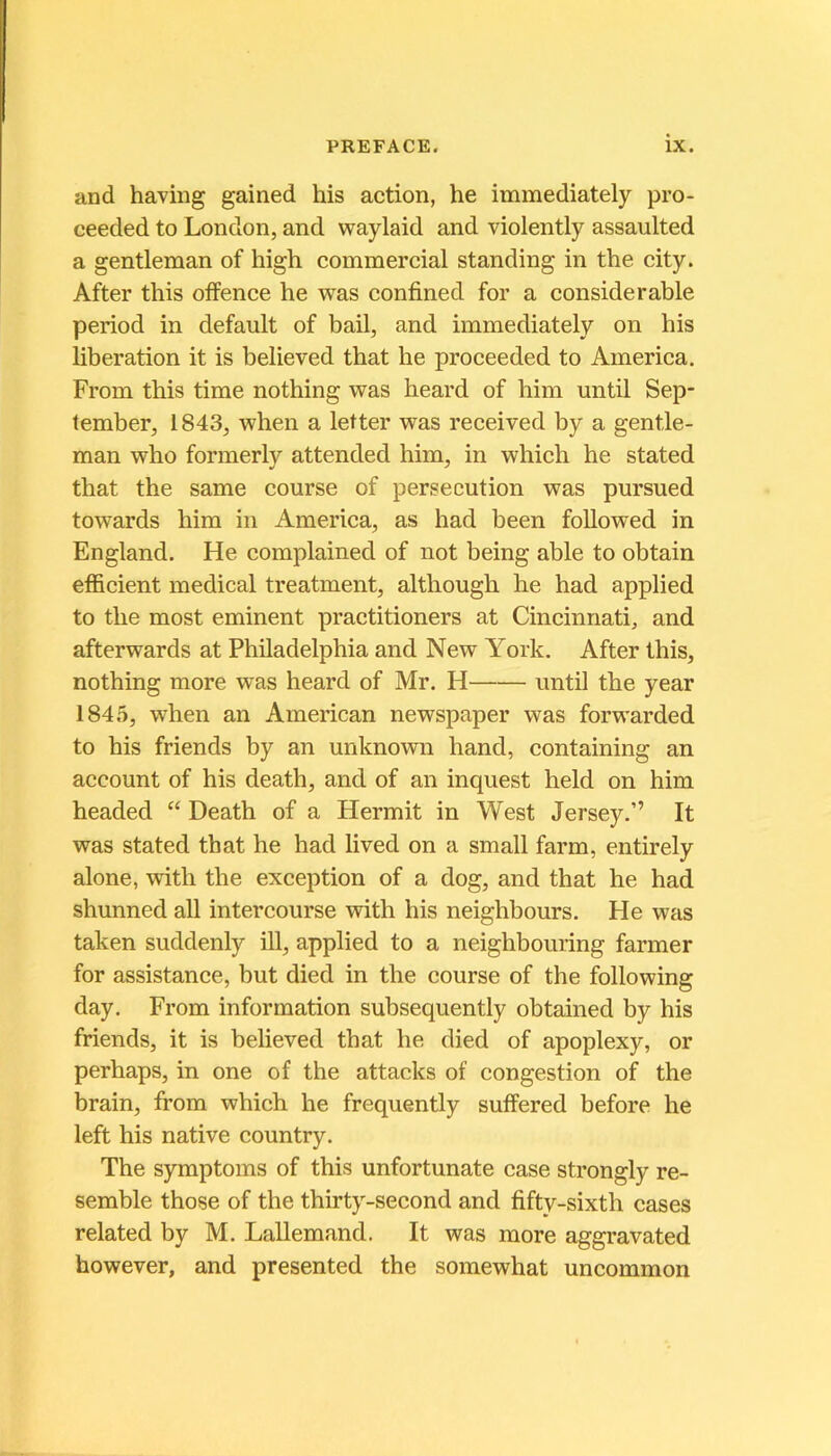 and having gained his action, he immediately pro- ceeded to London, and waylaid and violently assaulted a gentleman of high commercial standing in the city. After this offence he was confined for a considérable period in default of bail, and immediately on his libération it is believed that lie proceeded to America. From this time nothing was heard of him until Sep- tember, 1843, when a letter was received by a gentle- man wbo formerly attended him, in which he stated that the same course of persécution was pursued towards him in America, as had been followed in England. He complained of not being able to obtain efficient medical treatment, although he had applied to the most eminent practitioners at Cincinnati, and afterwards at Philadelphia and New York. After this, nothing more was heard of Mr. H until the year 1845, when an American newspaper was forwarded to his friends by an unknown hand, containing an account of his death, and of an inquest held on him headed “ Death of a Hermit in West Jersey.” It was stated that he had lived on a small farm, entirely alone, with the exception of a dog, and that he had shunned ail intercourse with his neighbours. He was taken suddenly ill, applied to a neighbouring farmer for assistance, but died in the course of the following day. From information subsequently obtained by his friends, it is believed that he died of apoplexy, or perhaps, in one of the attacks of congestion of the brain, from which he frequently suffered before he left his native country. The symptoms of this unfortunate case strongly re- semble those of the thirty-second and fifty-sixth cases related by M. Lallemand. It was more aggravated bowever, and presented the somewhat uncommon