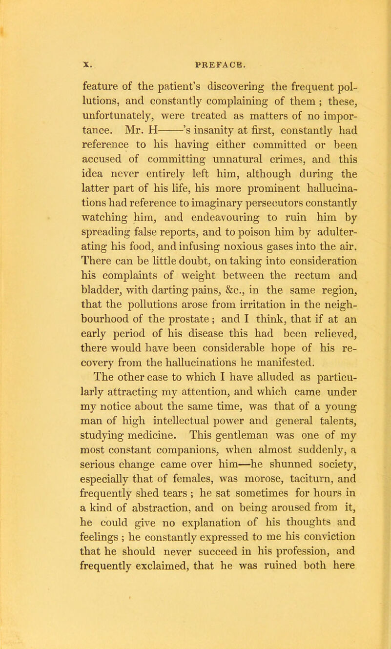 feature of the patient’s discovering the frequent pol- lutions, and constantly complaining of them ; these, unfortunately, were treated as matters of no impor- tance. Mr. H ’s insanity at first, constantly had référencé to his liaving either committed or been accused of committing unnatural crimes, and this idea never entirely left him, although during the latter part of his life, his more prominent hallucina- tions had référencé to imaginary persecutors constantly watching him, and endeavouring to ruin him by spreading false reports, and to poison him by adulter- ating his food, and infusing noxious gases into the air. There can be little doubt, on taldng into considération his complaints of weight between the rectum and bladder, with darting pains, &c., in the same région, that the pollutions arose from irritation in the neigh- bourhood of the prostate ; and I think, that if at an early period of his disease this had been relieved, there would hâve been considérable hope of his re- covery from the hallucinations he manifested. The other case to which I hâve alluded as particu- larly attracting my attention, and which came under my notice about the same time, was that of a young man of high intellectual power and general talents, studying medicine. This gentleman was one of my most constant companions, when almost suddenly, a serions change came over him—he shunned society, especially that of females, was morose, taciturn, and frequently shed tears ; he sat sometimes for hours in a kind of abstraction, and on being aroused from it, he could give no explanation of his thoughts and feehngs ; he constantly expressed to me his conviction that he should never succeed in his profession, and frequently exclaimed, that he was ruined both here
