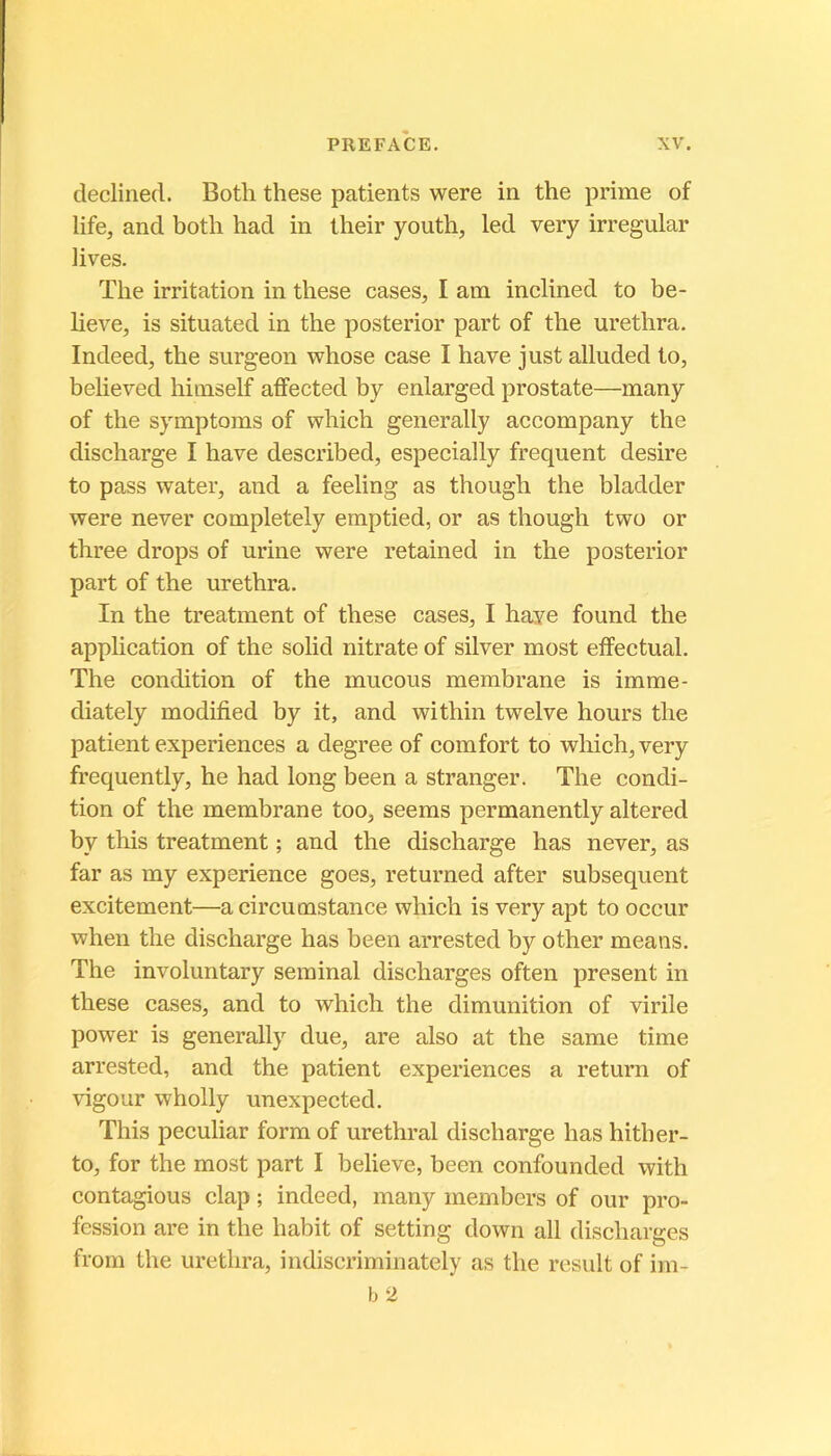 declined. Botli these patients were in the prime of life, and botli had in tlieir youth, led very irregular lives. ïlie irritation in these cases, I am inclined to be- lieve, is situated in the posterior part of the urethra. Indeed, the surgeon whose case I hâve just alluded to, beheved himself affected by enlarged prostate—many of the symptoms of which generally accompany the discharge I hâve described, especially frequent desire to pass water, and a feeling as though the bladder were never completely emptied, or as though two or three drops of urine were retained in the posterior part of the urethra. In the treatment of these cases, I haye found the application of the solid nitrate of silver most effectuai. The condition of the mucous membrane is imme- diately modified by it, and within twelve hours the patient expériences a degree of comfort to which, very frequently, he had long been a stranger. The condi- tion of the membrane too, seems permanently altered by this treatment ; and the discharge has never, as far as my expérience goes, returned after subséquent excitement—acircumstance which is very apt to occur when the discharge has been arrested by other means. The involuntary séminal discharges often présent in these cases, and to which the dimunition of virile power is generally due, are also at the same time arrested, and the patient expériences a return of vigour wholly unexpected. This peculiar form of uréthral discharge has hither- to, for the most part I believe, been confounded with contagions clap ; indeed, many members of our pro- fession are in the habit of setting down ail discharges from the urethra, indiscriminately as the rcsult of im-